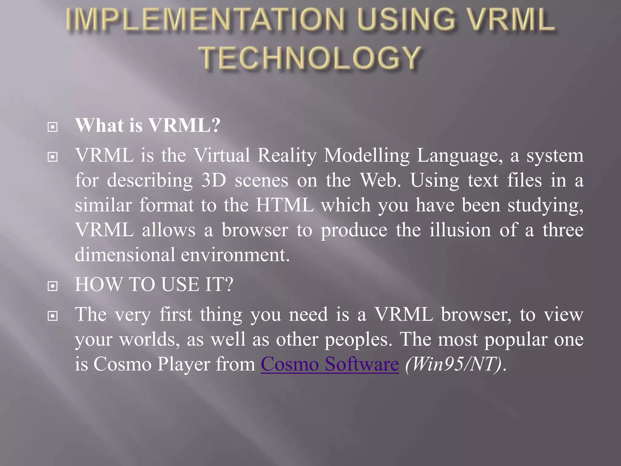    What is VRML?
   VRML is the Virtual Reality Modelling Language, a system
    for describing 3D scenes on the Web. Using text files in a
    similar format to the HTML which you have been studying,
    VRML allows a browser to produce the illusion of a three
    dimensional environment.
   HOW TO USE IT?
   The very first thing you need is a VRML browser, to view
    your worlds, as well as other peoples. The most popular one
    is Cosmo Player from Cosmo Software (Win95/NT).
 