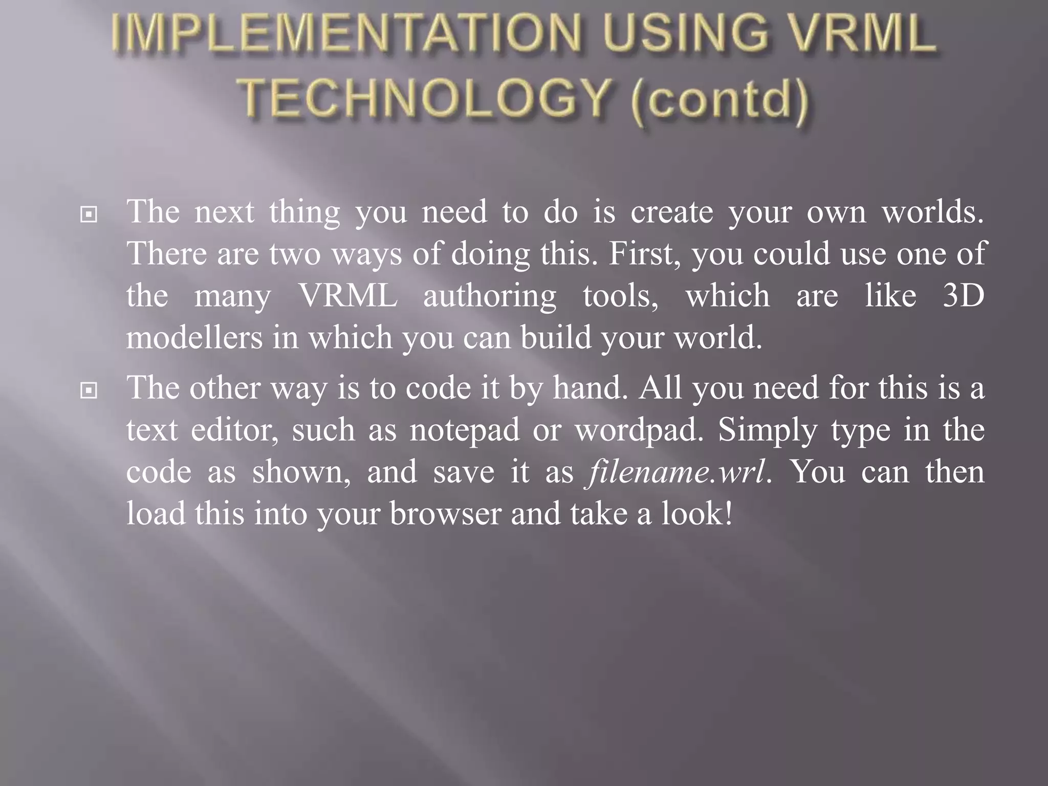    The next thing you need to do is create your own worlds.
    There are two ways of doing this. First, you could use one of
    the many VRML authoring tools, which are like 3D
    modellers in which you can build your world.
   The other way is to code it by hand. All you need for this is a
    text editor, such as notepad or wordpad. Simply type in the
    code as shown, and save it as filename.wrl. You can then
    load this into your browser and take a look!
 