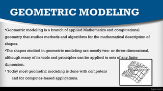 GEOMETRIC MODELING
•Geometric modeling is a branch of applied Mathematics and computational
geometry that studies methods and algorithms for the mathematical description of
shapes.
•The shapes studied in geometric modeling are mostly two- or three-dimensional,
although many of its tools and principles can be applied to sets of any finite
dimension.
• Today most geometric modeling is done with computers
and for computer-based applications. 

 