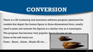 CONVERSION
There is a 3D rendering and animation software program optimized for
models that depict the human figure in three-dimensional form, mostly
used to pose and animate the figures in a similar way as a mannequin.
The program has become very popular due to its ease of use
Some of the soft wares are
Poser , Bryce , Iclone , Shade 3D etc….

 
