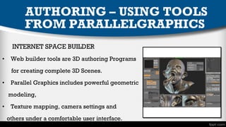 AUTHORING – USING TOOLS
FROM PARALLELGRAPHICS
INTERNET SPACE BUILDER
•

Web builder tools are 3D authoring Programs
for creating complete 3D Scenes.

•

Parallel Graphics includes powerful geometric
modeling,

•

Texture mapping, camera settings and
others under a comfortable user interface.

 