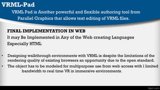VRML-Pad
VRML Pad is Another powerful and flexible authoring tool from
Parallel Graphics that allows text editing of VRML files.
FINAL IMPLEMENTATION IN WEB
It may Be Implemented in Any of the Web creating Languages
Especially HTML
•
•

Designing walkthrough environments with VRML is despite the limitations of the
rendering quality of existing browsers an opportunity due to the open standard.
The object has to be modeled for multipurpose use from web access with l limited
bandwidth to real time VR in immersive environments .

 