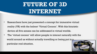 FUTURE OF 3D
INTERNET
•

Researchers have just presented a concept for immersive virtual
reality (VR) with the helmet ‘Virtual Cocoon’. With this futuristic
device all five senses can be addressed in virtual worlds.

•

The ‘virtual cocoon’ will allow people to interact naturally with the
world around us without actually travelling or being put in a
particular real situation.

 