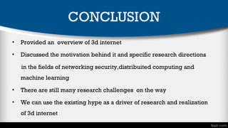 CONCLUSION
•

Provided an overview of 3d internet

•

Discussed the motivation behind it and specific research directions
in the fields of networking security,distribuited computing and
machine learning

•

There are still many research challenges on the way

•

We can use the existing hype as a driver of research and realization
of 3d internet

 