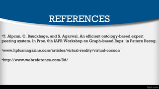 REFERENCES
•T. Alpcan, C. Bauckhage, and S. Agarwal. An efficient ontology-based expert
peering system. In Proc. 6th IAPR Workshop on Graph-based Repr. in Pattern Recog.
•www.hplusmagazine.com/articles/virtual-reality/virtual-cocoon
•http://www.webreference.com/3d/

 