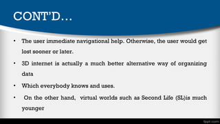 CONT’D…
•

The user immediate navigational help. Otherwise, the user would get
lost sooner or later.

•

3D internet is actually a much better alternative way of organizing
data

•
•

Which everybody knows and uses.
On the other hand, virtual worlds such as Second Life (SL)is much
younger

 