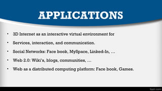 APPLICATIONS
•

3D Internet as an interactive virtual environment for

•

Services, interaction, and communication.

•

Social Networks: Face book, MySpace, Linked-In, …

•

Web 2.0: Wiki’s, blogs, communities, …

•

Web as a distributed computing platform: Face book, Games.

 