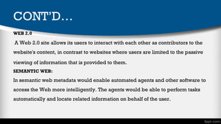 CONT’D…
WEB 2.0

 A Web 2.0 site allows its users to interact with each other as contributors to the
website's content, in contrast to websites where users are limited to the passive
viewing of information that is provided to them. 
SEMANTIC WEB:

In semantic web metadata would enable automated agents and other software to
access the Web more intelligently. The agents would be able to perform tasks
automatically and locate related information on behalf of the user.

 
