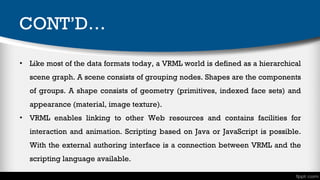 CONT’D…
• Like most of the data formats today, a VRML world is defined as a hierarchical
scene graph. A scene consists of grouping nodes. Shapes are the components
of groups. A shape consists of geometry (primitives, indexed face sets) and
appearance (material, image texture).
• VRML enables linking to other Web resources and contains facilities for
interaction and animation. Scripting based on Java or JavaScript is possible.
With the external authoring interface is a connection between VRML and the
scripting language available.

 