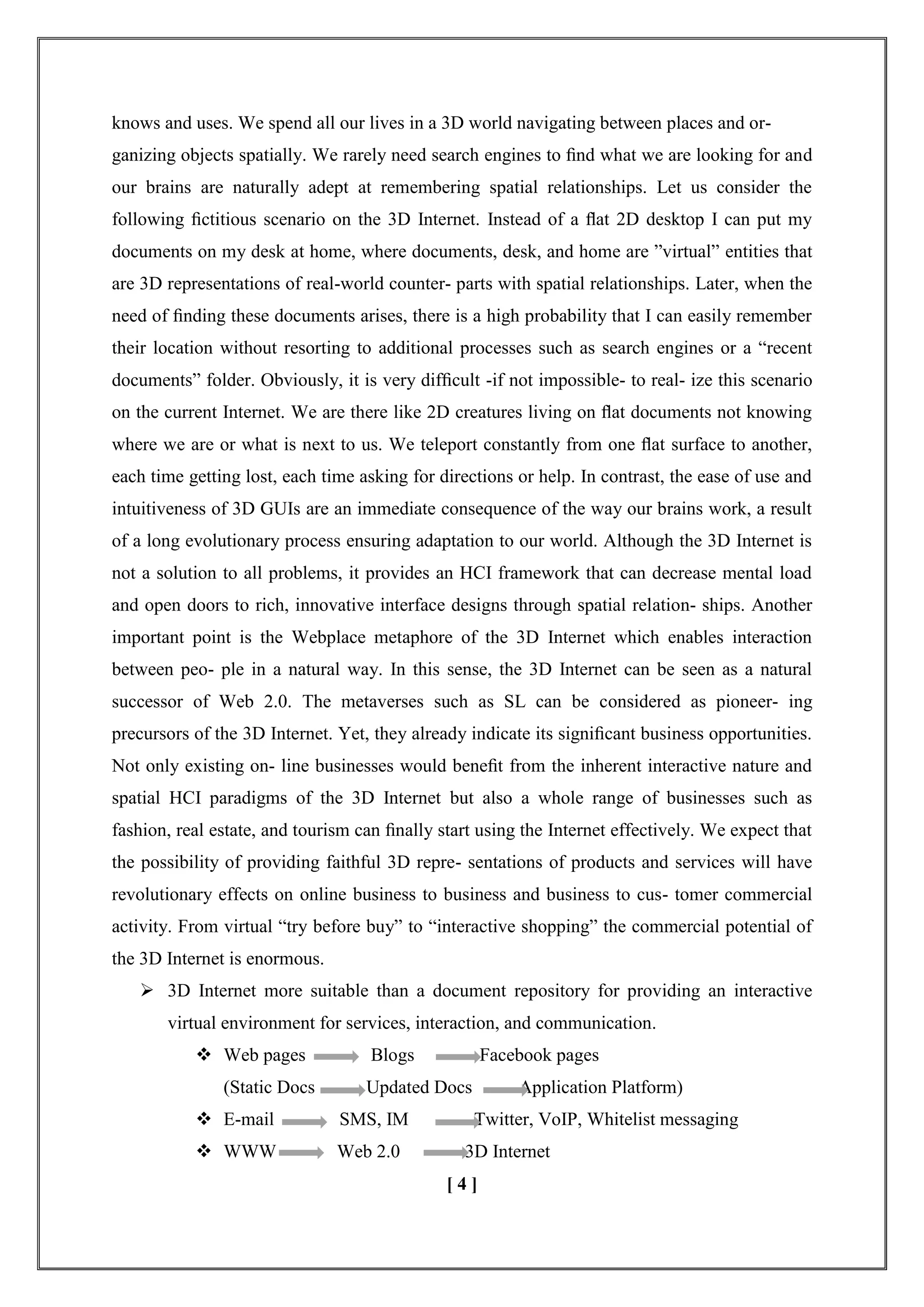 knows and uses. We spend all our lives in a 3D world navigating between places and or-
ganizing objects spatially. We rarely need search engines to ﬁnd what we are looking for and
our brains are naturally adept at remembering spatial relationships. Let us consider the
following ﬁctitious scenario on the 3D Internet. Instead of a ﬂat 2D desktop I can put my
documents on my desk at home, where documents, desk, and home are ‖virtual‖ entities that
are 3D representations of real-world counter- parts with spatial relationships. Later, when the
need of ﬁnding these documents arises, there is a high probability that I can easily remember
their location without resorting to additional processes such as search engines or a ―recent
documents‖ folder. Obviously, it is very difﬁcult -if not impossible- to real- ize this scenario
on the current Internet. We are there like 2D creatures living on ﬂat documents not knowing
where we are or what is next to us. We teleport constantly from one ﬂat surface to another,
each time getting lost, each time asking for directions or help. In contrast, the ease of use and
intuitiveness of 3D GUIs are an immediate consequence of the way our brains work, a result
of a long evolutionary process ensuring adaptation to our world. Although the 3D Internet is
not a solution to all problems, it provides an HCI framework that can decrease mental load
and open doors to rich, innovative interface designs through spatial relation- ships. Another
important point is the Webplace metaphore of the 3D Internet which enables interaction
between peo- ple in a natural way. In this sense, the 3D Internet can be seen as a natural
successor of Web 2.0. The metaverses such as SL can be considered as pioneer- ing
precursors of the 3D Internet. Yet, they already indicate its signiﬁcant business opportunities.
Not only existing on- line businesses would beneﬁt from the inherent interactive nature and
spatial HCI paradigms of the 3D Internet but also a whole range of businesses such as
fashion, real estate, and tourism can ﬁnally start using the Internet effectively. We expect that
the possibility of providing faithful 3D repre- sentations of products and services will have
revolutionary effects on online business to business and business to cus- tomer commercial
activity. From virtual ―try before buy‖ to ―interactive shopping‖ the commercial potential of
the 3D Internet is enormous.
 3D Internet more suitable than a document repository for providing an interactive
virtual environment for services, interaction, and communication.
 Web pages Blogs Facebook pages
(Static Docs Updated Docs Application Platform)
 E-mail SMS, IM Twitter, VoIP, Whitelist messaging
 WWW Web 2.0 3D Internet
[ 4 ]
 