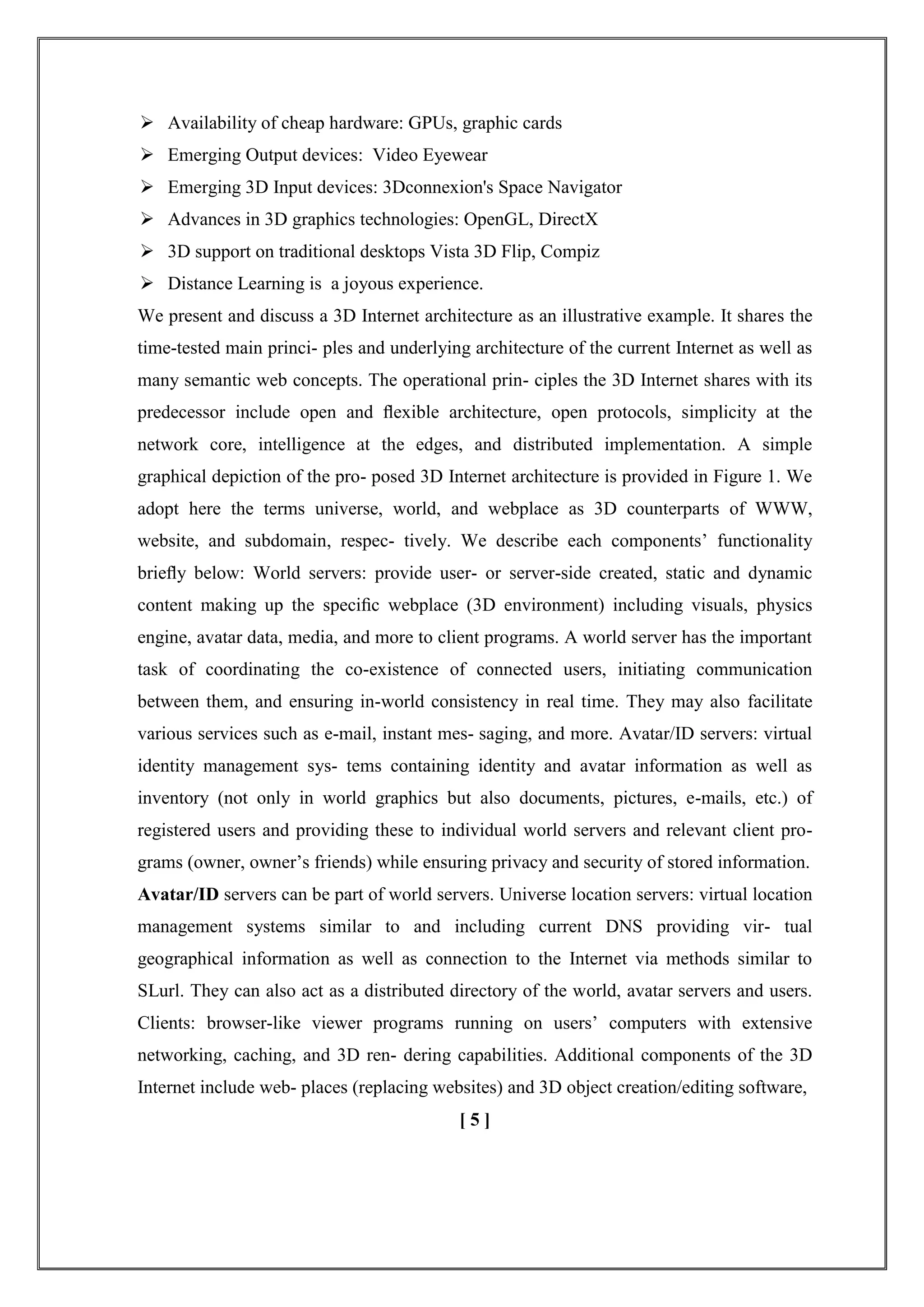  Availability of cheap hardware: GPUs, graphic cards
 Emerging Output devices: Video Eyewear
 Emerging 3D Input devices: 3Dconnexion's Space Navigator
 Advances in 3D graphics technologies: OpenGL, DirectX
 3D support on traditional desktops Vista 3D Flip, Compiz
 Distance Learning is a joyous experience.
We present and discuss a 3D Internet architecture as an illustrative example. It shares the
time-tested main princi- ples and underlying architecture of the current Internet as well as
many semantic web concepts. The operational prin- ciples the 3D Internet shares with its
predecessor include open and ﬂexible architecture, open protocols, simplicity at the
network core, intelligence at the edges, and distributed implementation. A simple
graphical depiction of the pro- posed 3D Internet architecture is provided in Figure 1. We
adopt here the terms universe, world, and webplace as 3D counterparts of WWW,
website, and subdomain, respec- tively. We describe each components‘ functionality
brieﬂy below: World servers: provide user- or server-side created, static and dynamic
content making up the speciﬁc webplace (3D environment) including visuals, physics
engine, avatar data, media, and more to client programs. A world server has the important
task of coordinating the co-existence of connected users, initiating communication
between them, and ensuring in-world consistency in real time. They may also facilitate
various services such as e-mail, instant mes- saging, and more. Avatar/ID servers: virtual
identity management sys- tems containing identity and avatar information as well as
inventory (not only in world graphics but also documents, pictures, e-mails, etc.) of
registered users and providing these to individual world servers and relevant client pro-
grams (owner, owner‘s friends) while ensuring privacy and security of stored information.
Avatar/ID servers can be part of world servers. Universe location servers: virtual location
management systems similar to and including current DNS providing vir- tual
geographical information as well as connection to the Internet via methods similar to
SLurl. They can also act as a distributed directory of the world, avatar servers and users.
Clients: browser-like viewer programs running on users‘ computers with extensive
networking, caching, and 3D ren- dering capabilities. Additional components of the 3D
Internet include web- places (replacing websites) and 3D object creation/editing software,
[ 5 ]
 