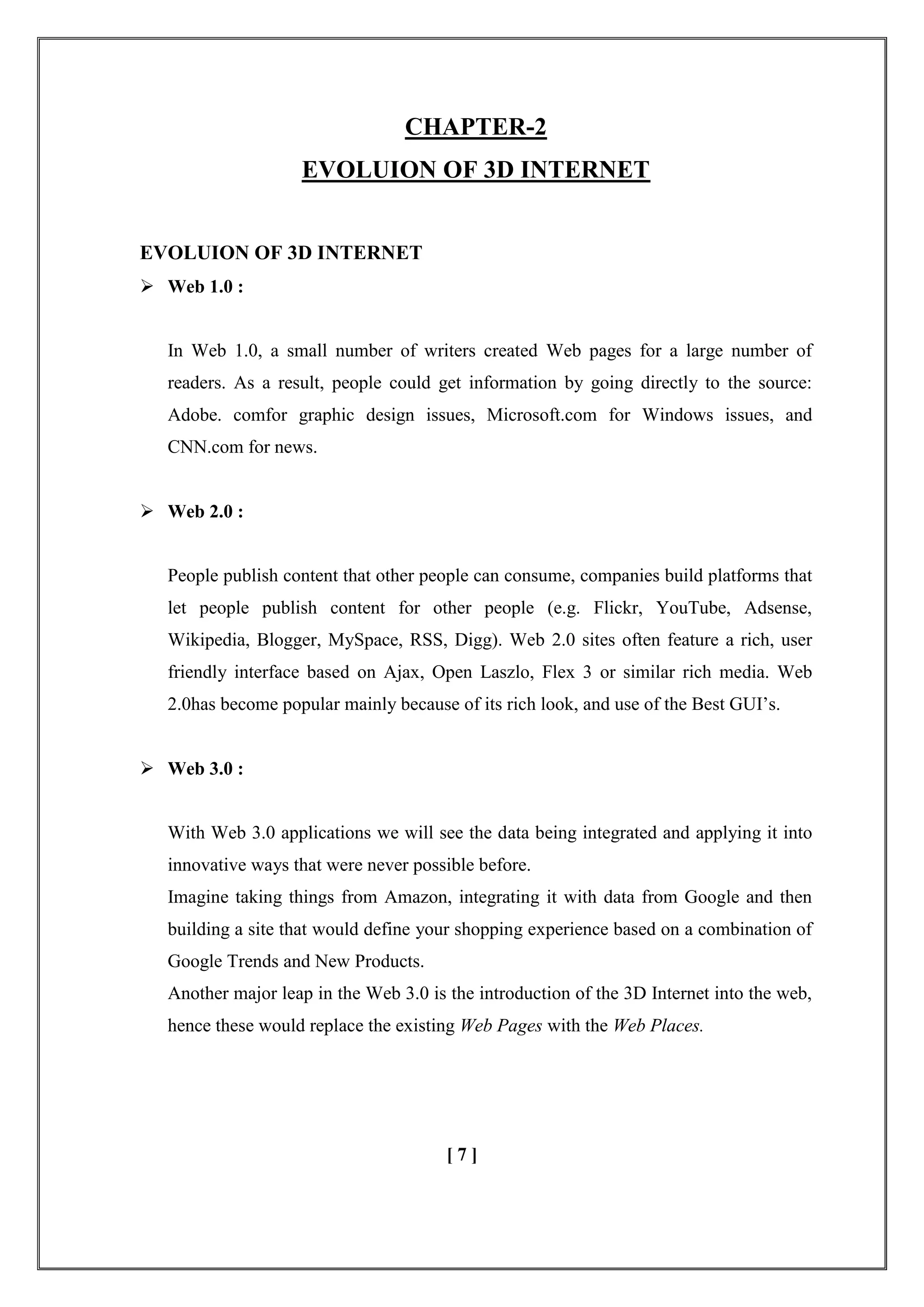 CHAPTER-2
EVOLUION OF 3D INTERNET
EVOLUION OF 3D INTERNET
 Web 1.0 :
In Web 1.0, a small number of writers created Web pages for a large number of
readers. As a result, people could get information by going directly to the source:
Adobe. comfor graphic design issues, Microsoft.com for Windows issues, and
CNN.com for news.
 Web 2.0 :
People publish content that other people can consume, companies build platforms that
let people publish content for other people (e.g. Flickr, YouTube, Adsense,
Wikipedia, Blogger, MySpace, RSS, Digg). Web 2.0 sites often feature a rich, user
friendly interface based on Ajax, Open Laszlo, Flex 3 or similar rich media. Web
2.0has become popular mainly because of its rich look, and use of the Best GUI‘s.
 Web 3.0 :
With Web 3.0 applications we will see the data being integrated and applying it into
innovative ways that were never possible before.
Imagine taking things from Amazon, integrating it with data from Google and then
building a site that would define your shopping experience based on a combination of
Google Trends and New Products.
Another major leap in the Web 3.0 is the introduction of the 3D Internet into the web,
hence these would replace the existing Web Pages with the Web Places.
[ 7 ]
 