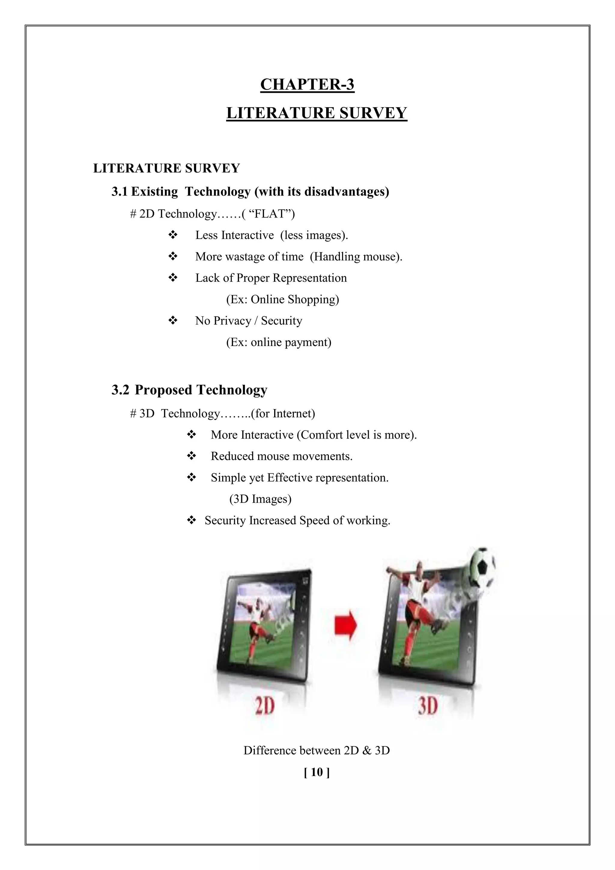 CHAPTER-3
LITERATURE SURVEY
LITERATURE SURVEY
3.1 Existing Technology (with its disadvantages)
# 2D Technology……( ―FLAT‖)
 Less Interactive (less images).
 More wastage of time (Handling mouse).
 Lack of Proper Representation
(Ex: Online Shopping)
 No Privacy / Security
(Ex: online payment)
3.2 Proposed Technology
# 3D Technology……..(for Internet)
 More Interactive (Comfort level is more).
 Reduced mouse movements.
 Simple yet Effective representation.
(3D Images)
 Security Increased Speed of working.
Difference between 2D & 3D
[ 10 ]
 