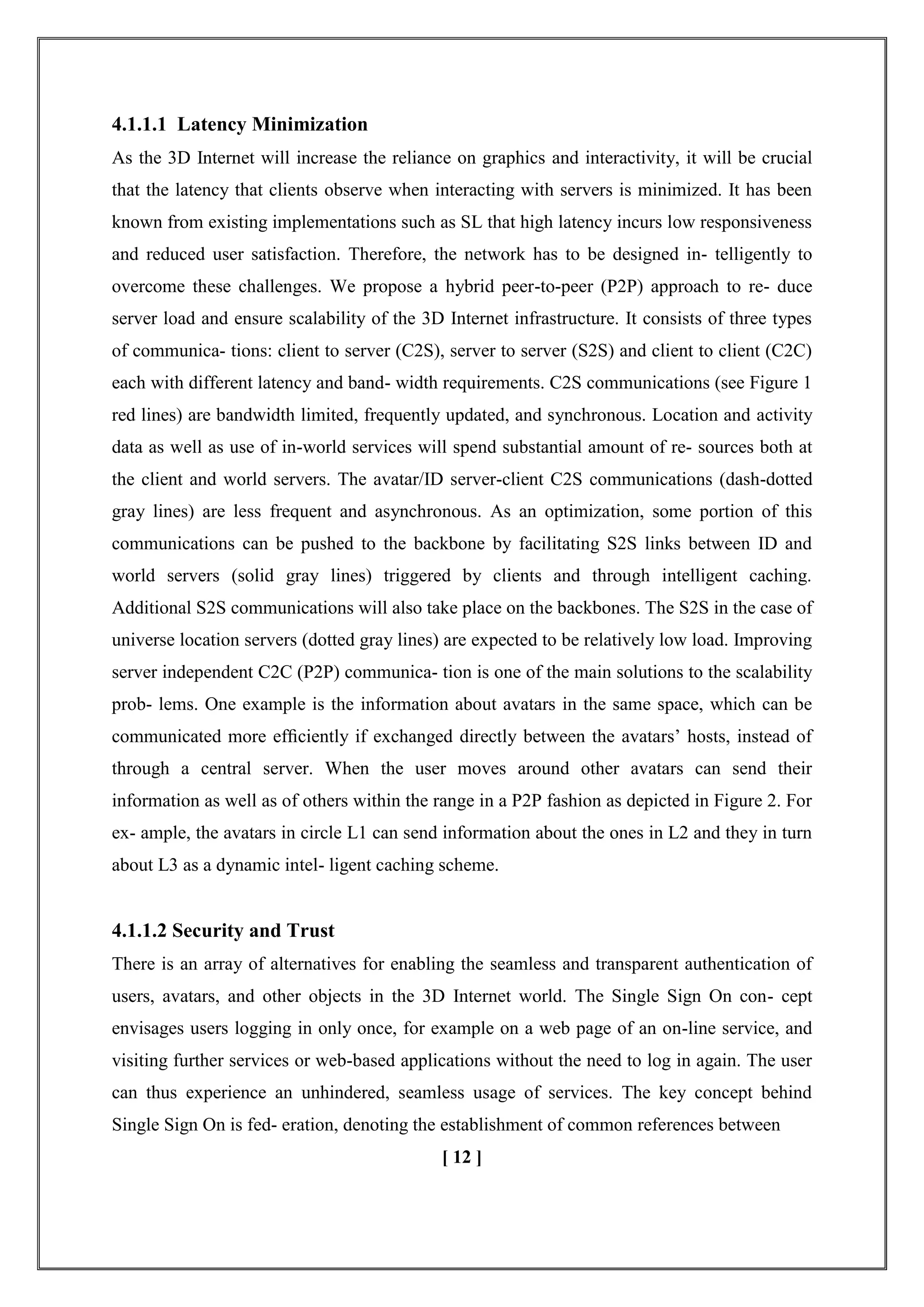 4.1.1.1 Latency Minimization
As the 3D Internet will increase the reliance on graphics and interactivity, it will be crucial
that the latency that clients observe when interacting with servers is minimized. It has been
known from existing implementations such as SL that high latency incurs low responsiveness
and reduced user satisfaction. Therefore, the network has to be designed in- telligently to
overcome these challenges. We propose a hybrid peer-to-peer (P2P) approach to re- duce
server load and ensure scalability of the 3D Internet infrastructure. It consists of three types
of communica- tions: client to server (C2S), server to server (S2S) and client to client (C2C)
each with different latency and band- width requirements. C2S communications (see Figure 1
red lines) are bandwidth limited, frequently updated, and synchronous. Location and activity
data as well as use of in-world services will spend substantial amount of re- sources both at
the client and world servers. The avatar/ID server-client C2S communications (dash-dotted
gray lines) are less frequent and asynchronous. As an optimization, some portion of this
communications can be pushed to the backbone by facilitating S2S links between ID and
world servers (solid gray lines) triggered by clients and through intelligent caching.
Additional S2S communications will also take place on the backbones. The S2S in the case of
universe location servers (dotted gray lines) are expected to be relatively low load. Improving
server independent C2C (P2P) communica- tion is one of the main solutions to the scalability
prob- lems. One example is the information about avatars in the same space, which can be
communicated more efﬁciently if exchanged directly between the avatars‘ hosts, instead of
through a central server. When the user moves around other avatars can send their
information as well as of others within the range in a P2P fashion as depicted in Figure 2. For
ex- ample, the avatars in circle L1 can send information about the ones in L2 and they in turn
about L3 as a dynamic intel- ligent caching scheme.
4.1.1.2 Security and Trust
There is an array of alternatives for enabling the seamless and transparent authentication of
users, avatars, and other objects in the 3D Internet world. The Single Sign On con- cept
envisages users logging in only once, for example on a web page of an on-line service, and
visiting further services or web-based applications without the need to log in again. The user
can thus experience an unhindered, seamless usage of services. The key concept behind
Single Sign On is fed- eration, denoting the establishment of common references between
[ 12 ]
 