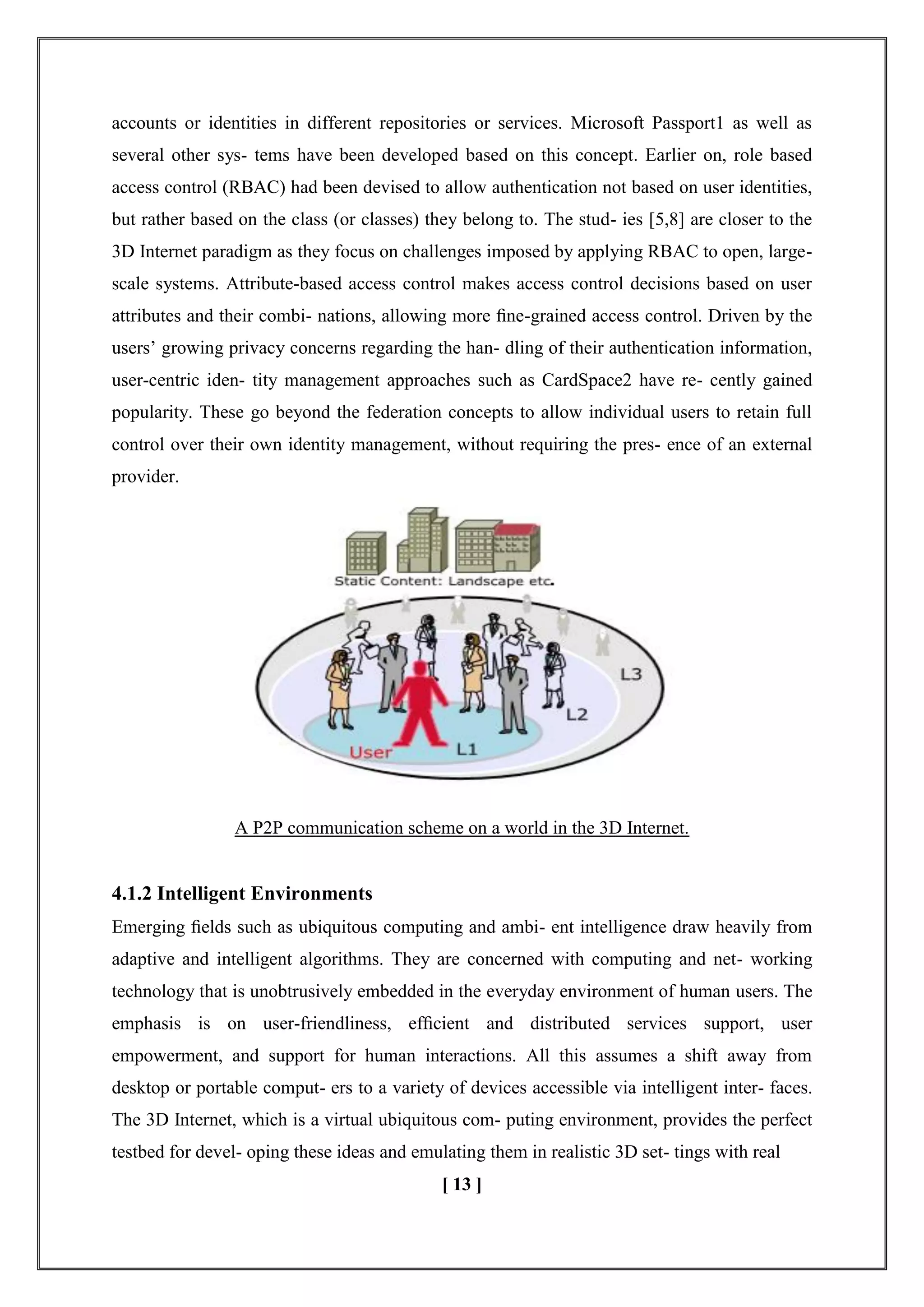accounts or identities in different repositories or services. Microsoft Passport1 as well as
several other sys- tems have been developed based on this concept. Earlier on, role based
access control (RBAC) had been devised to allow authentication not based on user identities,
but rather based on the class (or classes) they belong to. The stud- ies [5,8] are closer to the
3D Internet paradigm as they focus on challenges imposed by applying RBAC to open, large-
scale systems. Attribute-based access control makes access control decisions based on user
attributes and their combi- nations, allowing more ﬁne-grained access control. Driven by the
users‘ growing privacy concerns regarding the han- dling of their authentication information,
user-centric iden- tity management approaches such as CardSpace2 have re- cently gained
popularity. These go beyond the federation concepts to allow individual users to retain full
control over their own identity management, without requiring the pres- ence of an external
provider.
A P2P communication scheme on a world in the 3D Internet.
4.1.2 Intelligent Environments
Emerging ﬁelds such as ubiquitous computing and ambi- ent intelligence draw heavily from
adaptive and intelligent algorithms. They are concerned with computing and net- working
technology that is unobtrusively embedded in the everyday environment of human users. The
emphasis is on user-friendliness, efﬁcient and distributed services support, user
empowerment, and support for human interactions. All this assumes a shift away from
desktop or portable comput- ers to a variety of devices accessible via intelligent inter- faces.
The 3D Internet, which is a virtual ubiquitous com- puting environment, provides the perfect
testbed for devel- oping these ideas and emulating them in realistic 3D set- tings with real
[ 13 ]
 