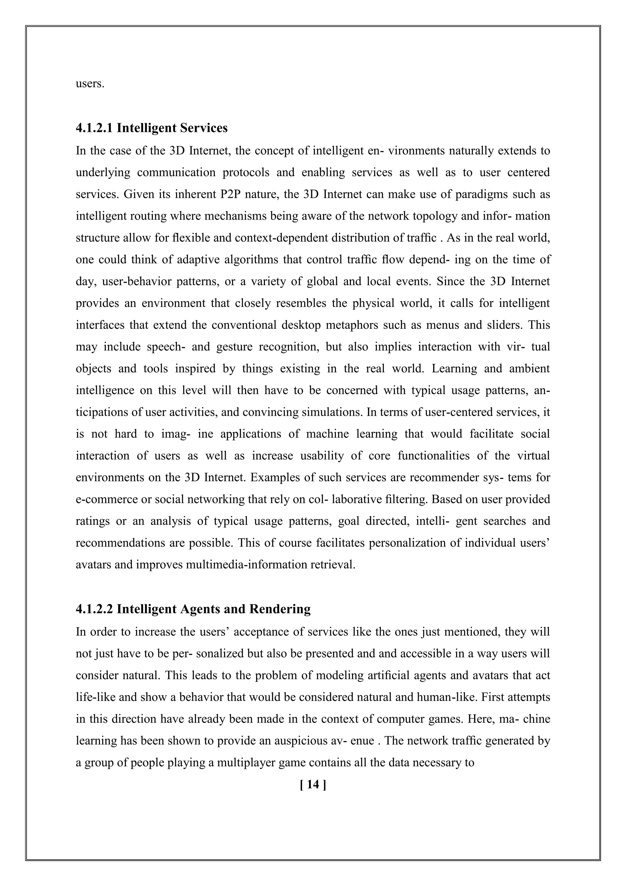users.
4.1.2.1 Intelligent Services
In the case of the 3D Internet, the concept of intelligent en- vironments naturally extends to
underlying communication protocols and enabling services as well as to user centered
services. Given its inherent P2P nature, the 3D Internet can make use of paradigms such as
intelligent routing where mechanisms being aware of the network topology and infor- mation
structure allow for ﬂexible and context-dependent distribution of trafﬁc . As in the real world,
one could think of adaptive algorithms that control trafﬁc ﬂow depend- ing on the time of
day, user-behavior patterns, or a variety of global and local events. Since the 3D Internet
provides an environment that closely resembles the physical world, it calls for intelligent
interfaces that extend the conventional desktop metaphors such as menus and sliders. This
may include speech- and gesture recognition, but also implies interaction with vir- tual
objects and tools inspired by things existing in the real world. Learning and ambient
intelligence on this level will then have to be concerned with typical usage patterns, an-
ticipations of user activities, and convincing simulations. In terms of user-centered services, it
is not hard to imag- ine applications of machine learning that would facilitate social
interaction of users as well as increase usability of core functionalities of the virtual
environments on the 3D Internet. Examples of such services are recommender sys- tems for
e-commerce or social networking that rely on col- laborative ﬁltering. Based on user provided
ratings or an analysis of typical usage patterns, goal directed, intelli- gent searches and
recommendations are possible. This of course facilitates personalization of individual users‘
avatars and improves multimedia-information retrieval.
4.1.2.2 Intelligent Agents and Rendering
In order to increase the users‘ acceptance of services like the ones just mentioned, they will
not just have to be per- sonalized but also be presented and and accessible in a way users will
consider natural. This leads to the problem of modeling artiﬁcial agents and avatars that act
life-like and show a behavior that would be considered natural and human-like. First attempts
in this direction have already been made in the context of computer games. Here, ma- chine
learning has been shown to provide an auspicious av- enue . The network trafﬁc generated by
a group of people playing a multiplayer game contains all the data necessary to
[ 14 ]
 