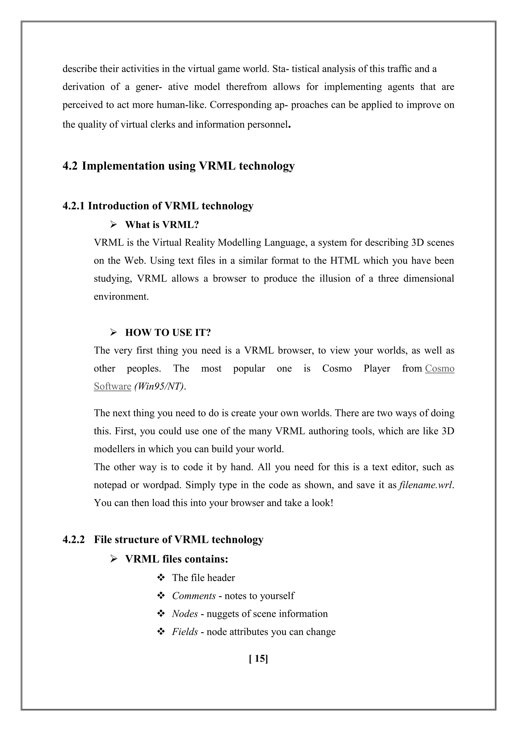 describe their activities in the virtual game world. Sta- tistical analysis of this trafﬁc and a
derivation of a gener- ative model therefrom allows for implementing agents that are
perceived to act more human-like. Corresponding ap- proaches can be applied to improve on
the quality of virtual clerks and information personnel.
4.2 Implementation using VRML technology
4.2.1 Introduction of VRML technology
 What is VRML?
VRML is the Virtual Reality Modelling Language, a system for describing 3D scenes
on the Web. Using text files in a similar format to the HTML which you have been
studying, VRML allows a browser to produce the illusion of a three dimensional
environment.
 HOW TO USE IT?
The very first thing you need is a VRML browser, to view your worlds, as well as
other peoples. The most popular one is Cosmo Player from Cosmo
Software (Win95/NT).
The next thing you need to do is create your own worlds. There are two ways of doing
this. First, you could use one of the many VRML authoring tools, which are like 3D
modellers in which you can build your world.
The other way is to code it by hand. All you need for this is a text editor, such as
notepad or wordpad. Simply type in the code as shown, and save it as filename.wrl.
You can then load this into your browser and take a look!
4.2.2 File structure of VRML technology
 VRML files contains:
 The file header
 Comments - notes to yourself
 Nodes - nuggets of scene information
 Fields - node attributes you can change
[ 15]
 