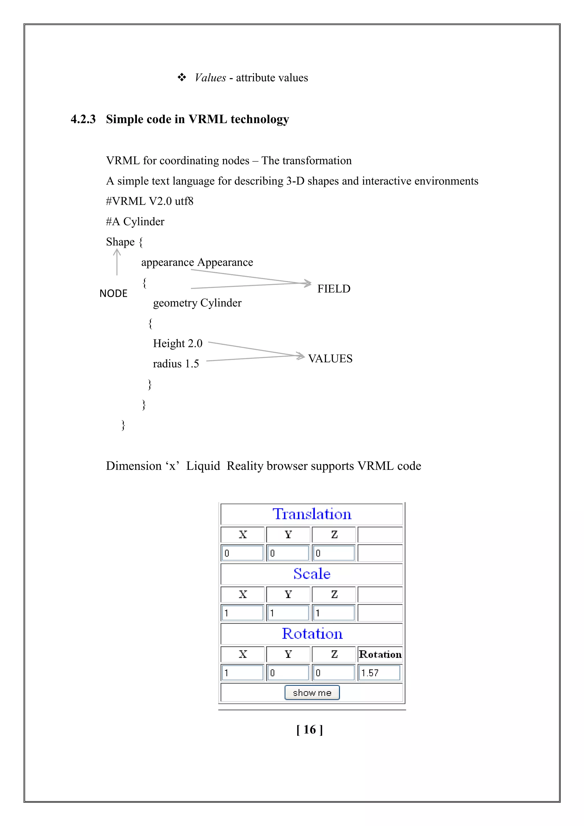  Values - attribute values
4.2.3 Simple code in VRML technology
VRML for coordinating nodes – The transformation
A simple text language for describing 3-D shapes and interactive environments
#VRML V2.0 utf8
#A Cylinder
Shape {
appearance Appearance
{
geometry Cylinder
{
Height 2.0
radius 1.5
}
}
}
Dimension ‗x‘ Liquid Reality browser supports VRML code
[ 16 ]
NODE FIELD
VALUES
 