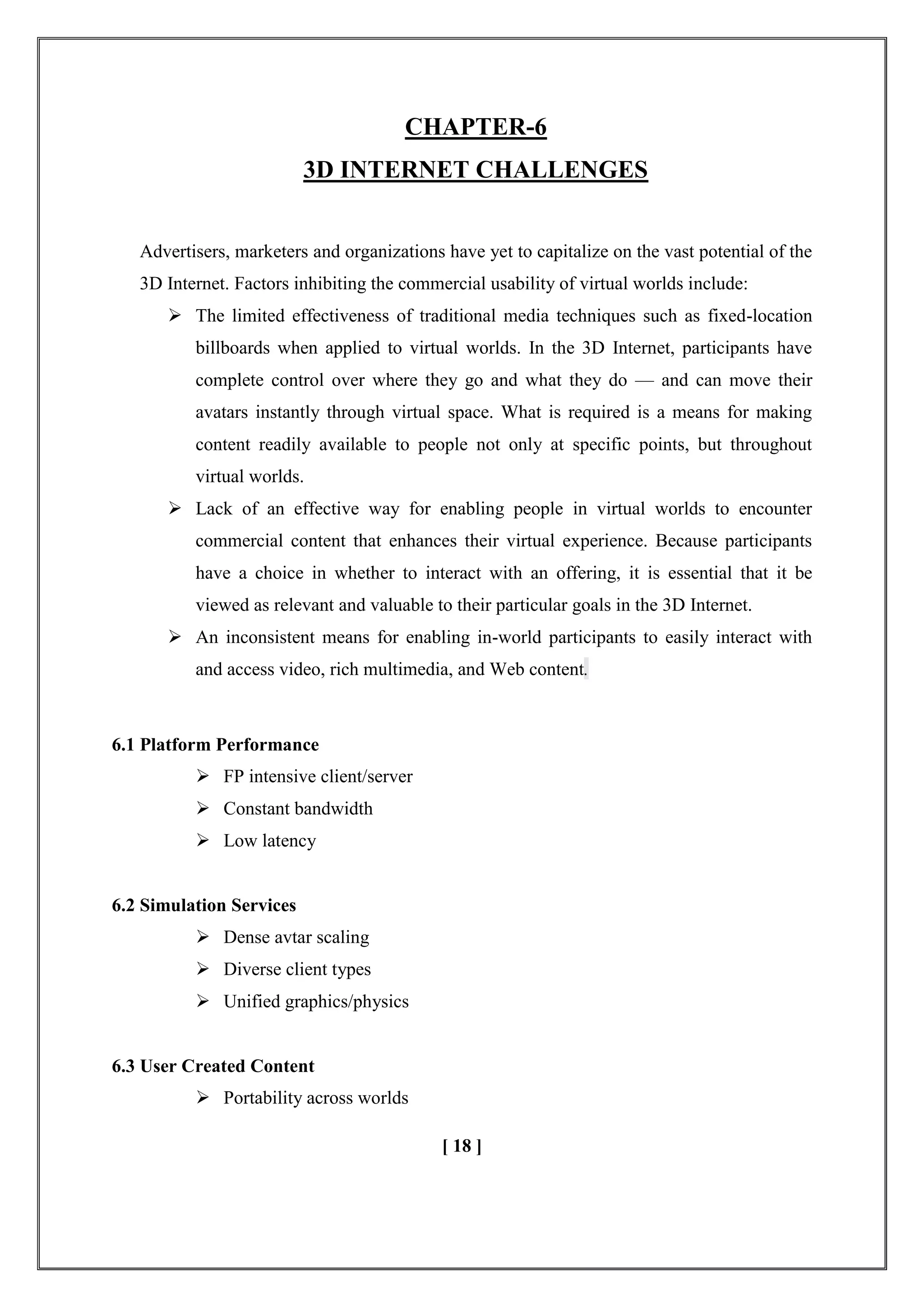 CHAPTER-6
3D INTERNET CHALLENGES
Advertisers, marketers and organizations have yet to capitalize on the vast potential of the
3D Internet. Factors inhibiting the commercial usability of virtual worlds include:
 The limited effectiveness of traditional media techniques such as fixed-location
billboards when applied to virtual worlds. In the 3D Internet, participants have
complete control over where they go and what they do — and can move their
avatars instantly through virtual space. What is required is a means for making
content readily available to people not only at specific points, but throughout
virtual worlds.
 Lack of an effective way for enabling people in virtual worlds to encounter
commercial content that enhances their virtual experience. Because participants
have a choice in whether to interact with an offering, it is essential that it be
viewed as relevant and valuable to their particular goals in the 3D Internet.
 An inconsistent means for enabling in-world participants to easily interact with
and access video, rich multimedia, and Web content.
6.1 Platform Performance
 FP intensive client/server
 Constant bandwidth
 Low latency
6.2 Simulation Services
 Dense avtar scaling
 Diverse client types
 Unified graphics/physics
6.3 User Created Content
 Portability across worlds
[ 18 ]
 