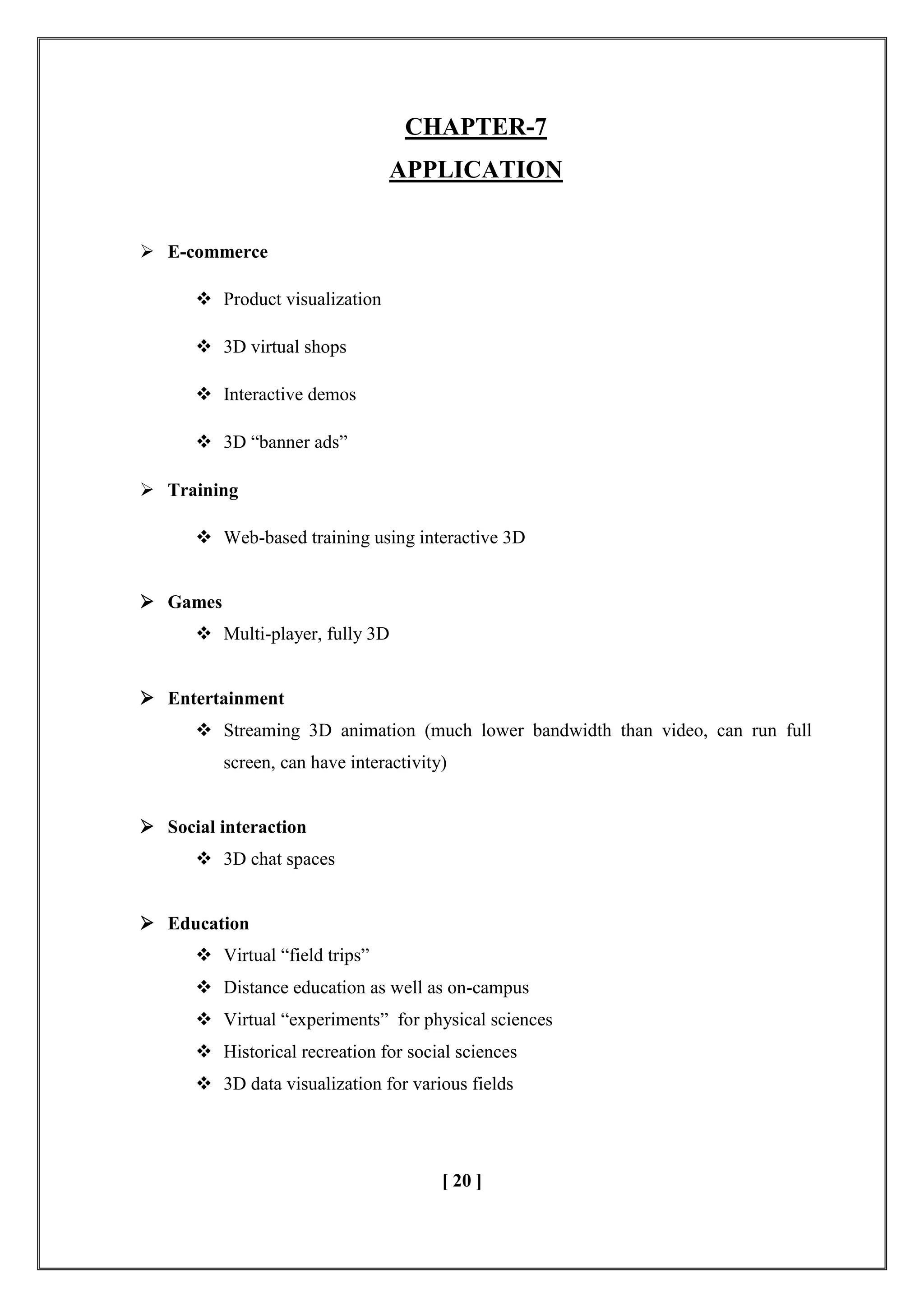 CHAPTER-7
APPLICATION
 E-commerce
 Product visualization
 3D virtual shops
 Interactive demos
 3D ―banner ads‖
 Training
 Web-based training using interactive 3D
 Games
 Multi-player, fully 3D
 Entertainment
 Streaming 3D animation (much lower bandwidth than video, can run full
screen, can have interactivity)
 Social interaction
 3D chat spaces
 Education
 Virtual ―field trips‖
 Distance education as well as on-campus
 Virtual ―experiments‖ for physical sciences
 Historical recreation for social sciences
 3D data visualization for various fields
[ 20 ]
 