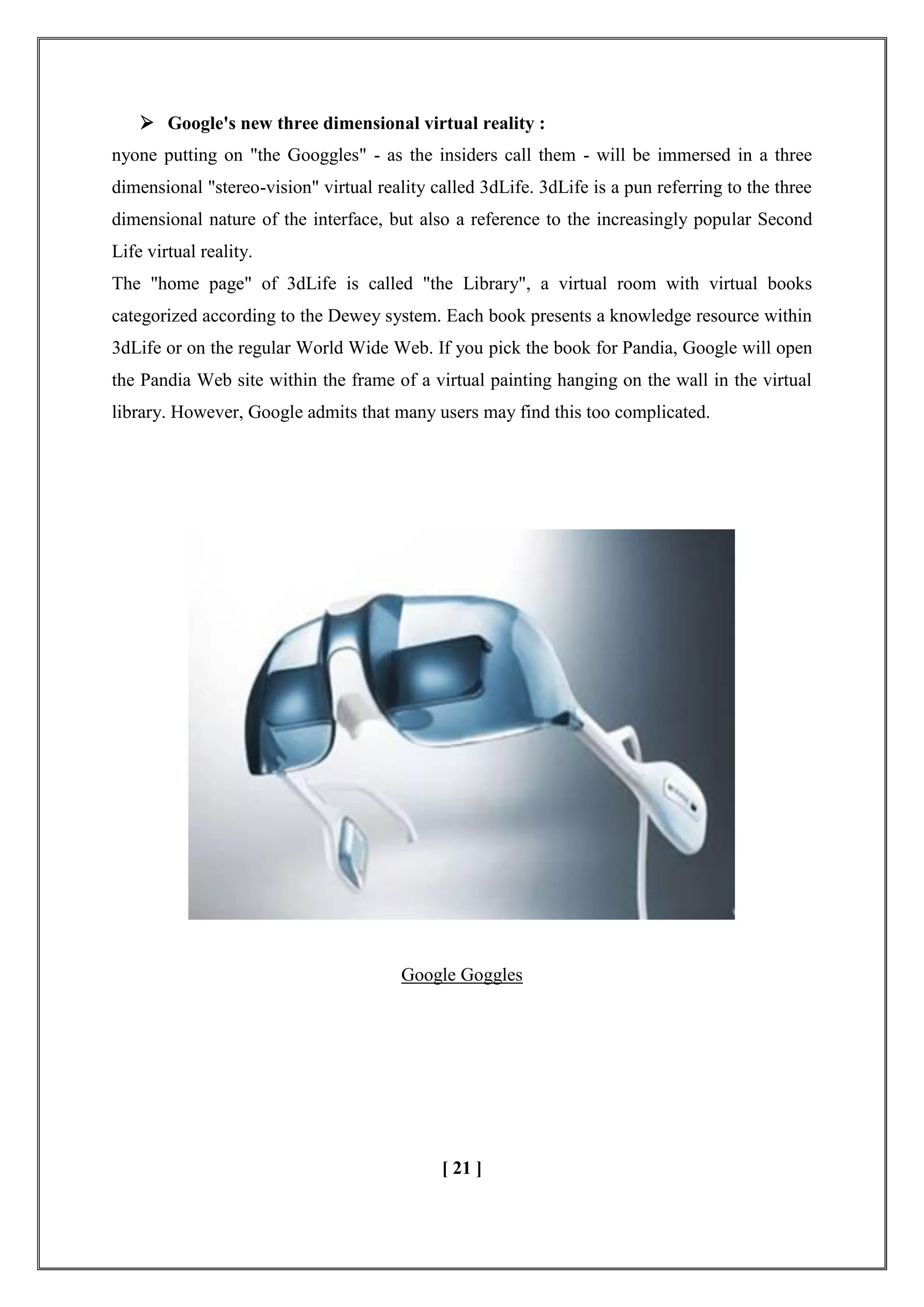 Google's new three dimensional virtual reality :
nyone putting on "the Googgles" - as the insiders call them - will be immersed in a three
dimensional "stereo-vision" virtual reality called 3dLife. 3dLife is a pun referring to the three
dimensional nature of the interface, but also a reference to the increasingly popular Second
Life virtual reality.
The "home page" of 3dLife is called "the Library", a virtual room with virtual books
categorized according to the Dewey system. Each book presents a knowledge resource within
3dLife or on the regular World Wide Web. If you pick the book for Pandia, Google will open
the Pandia Web site within the frame of a virtual painting hanging on the wall in the virtual
library. However, Google admits that many users may find this too complicated.
Google Goggles
[ 21 ]
 