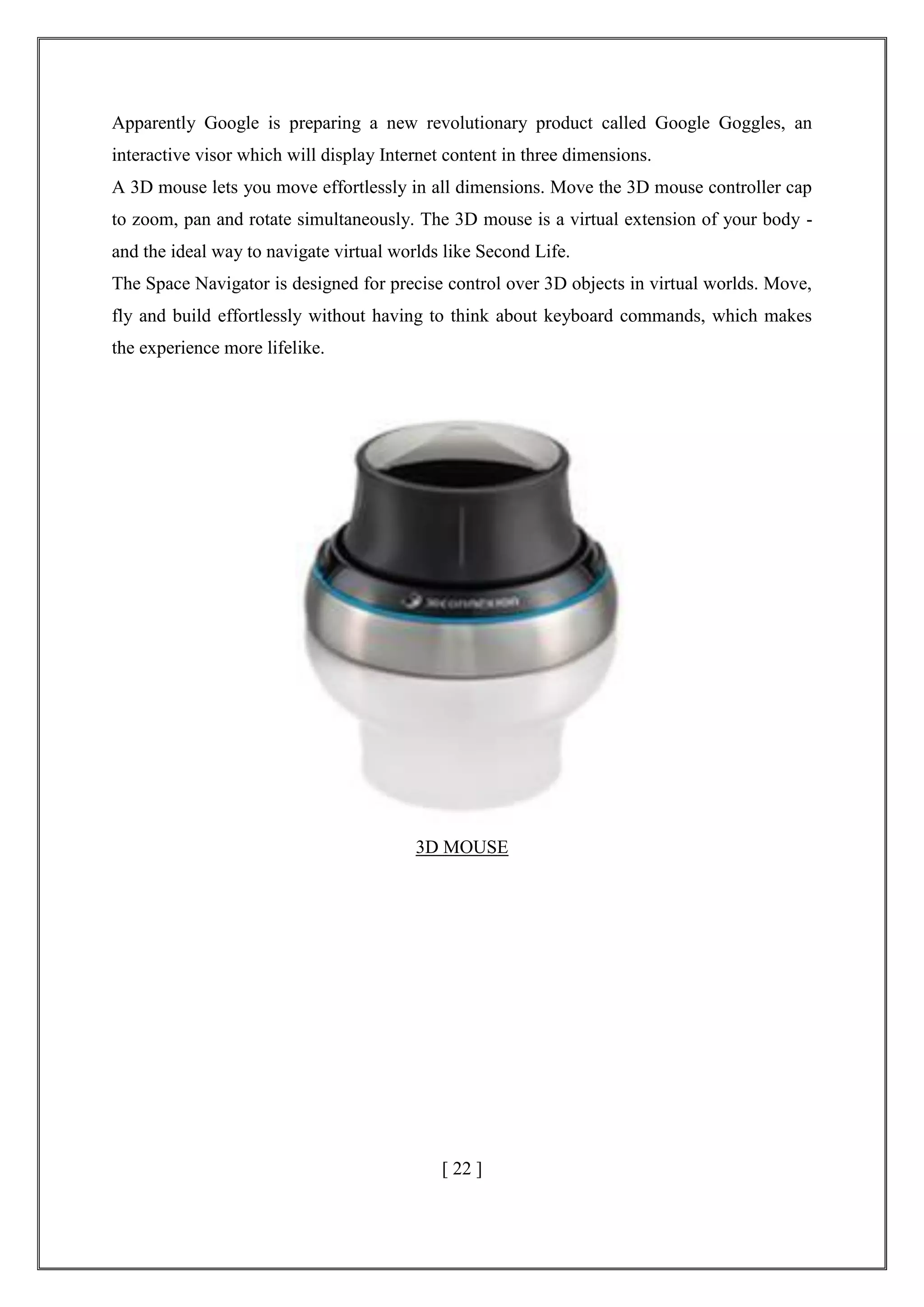 Apparently Google is preparing a new revolutionary product called Google Goggles, an
interactive visor which will display Internet content in three dimensions.
A 3D mouse lets you move effortlessly in all dimensions. Move the 3D mouse controller cap
to zoom, pan and rotate simultaneously. The 3D mouse is a virtual extension of your body -
and the ideal way to navigate virtual worlds like Second Life.
The Space Navigator is designed for precise control over 3D objects in virtual worlds. Move,
fly and build effortlessly without having to think about keyboard commands, which makes
the experience more lifelike.
3D MOUSE
[ 22 ]
 