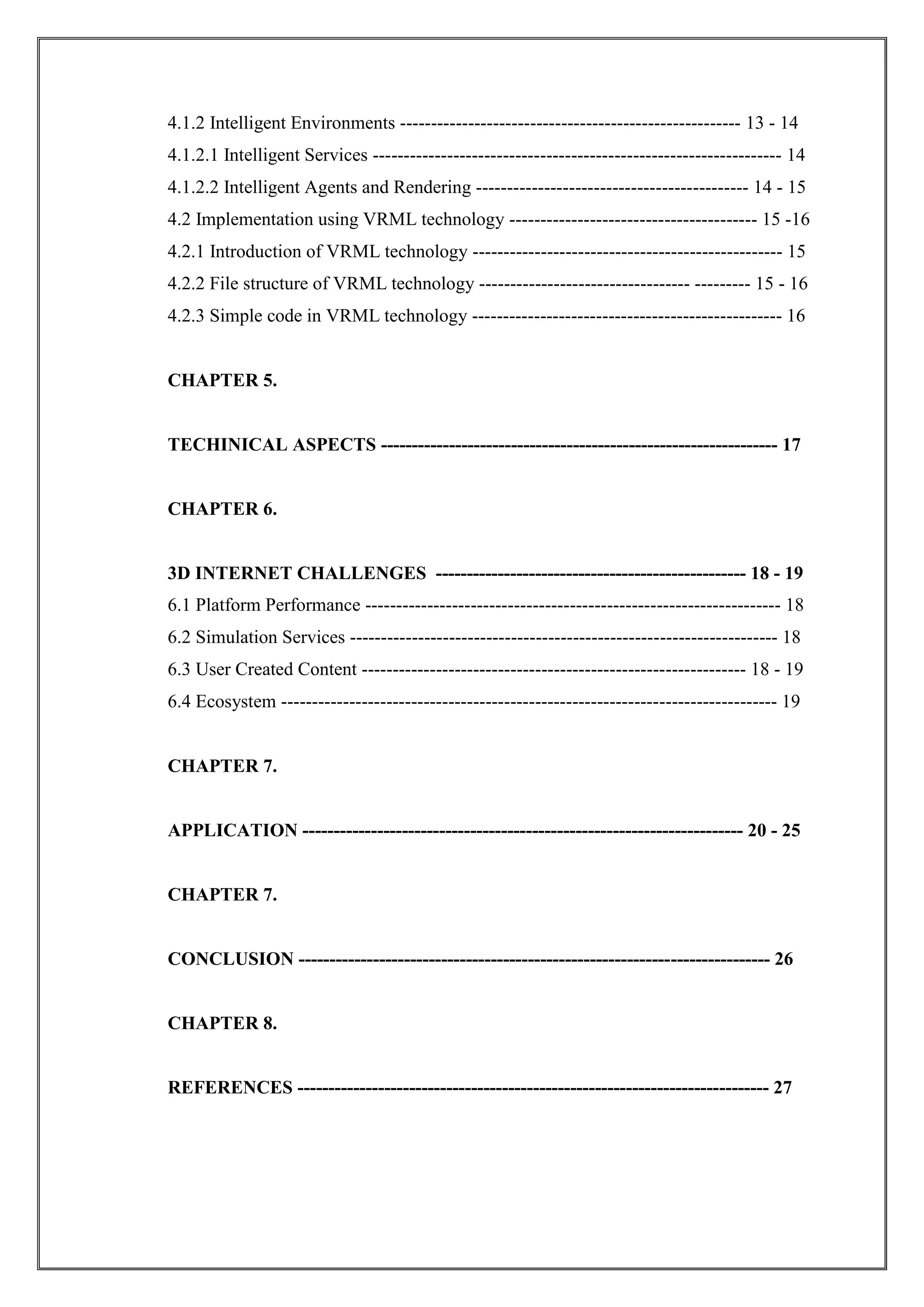 4.1.2 Intelligent Environments ------------------------------------------------------- 13 - 14
4.1.2.1 Intelligent Services ------------------------------------------------------------------ 14
4.1.2.2 Intelligent Agents and Rendering -------------------------------------------- 14 - 15
4.2 Implementation using VRML technology ---------------------------------------- 15 -16
4.2.1 Introduction of VRML technology -------------------------------------------------- 15
4.2.2 File structure of VRML technology ---------------------------------- --------- 15 - 16
4.2.3 Simple code in VRML technology -------------------------------------------------- 16
CHAPTER 5.
TECHINICAL ASPECTS ---------------------------------------------------------------- 17
CHAPTER 6.
3D INTERNET CHALLENGES -------------------------------------------------- 18 - 19
6.1 Platform Performance ------------------------------------------------------------------- 18
6.2 Simulation Services --------------------------------------------------------------------- 18
6.3 User Created Content -------------------------------------------------------------- 18 - 19
6.4 Ecosystem -------------------------------------------------------------------------------- 19
CHAPTER 7.
APPLICATION ----------------------------------------------------------------------- 20 - 25
CHAPTER 7.
CONCLUSION ---------------------------------------------------------------------------- 26
CHAPTER 8.
REFERENCES ---------------------------------------------------------------------------- 27
 