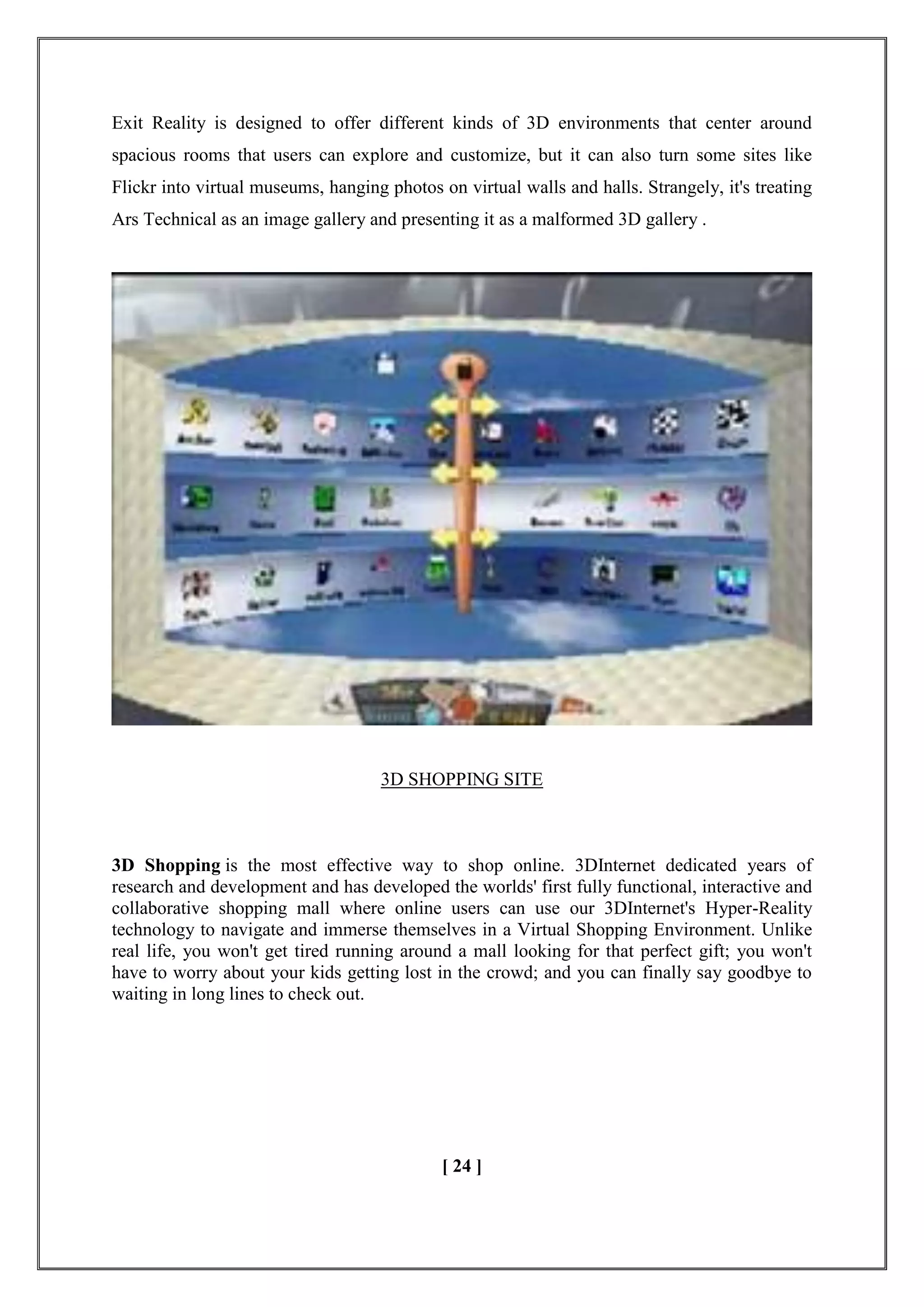 Exit Reality is designed to offer different kinds of 3D environments that center around
spacious rooms that users can explore and customize, but it can also turn some sites like
Flickr into virtual museums, hanging photos on virtual walls and halls. Strangely, it's treating
Ars Technical as an image gallery and presenting it as a malformed 3D gallery .
3D SHOPPING SITE
3D Shopping is the most effective way to shop online. 3DInternet dedicated years of
research and development and has developed the worlds' first fully functional, interactive and
collaborative shopping mall where online users can use our 3DInternet's Hyper-Reality
technology to navigate and immerse themselves in a Virtual Shopping Environment. Unlike
real life, you won't get tired running around a mall looking for that perfect gift; you won't
have to worry about your kids getting lost in the crowd; and you can finally say goodbye to
waiting in long lines to check out.
[ 24 ]
 