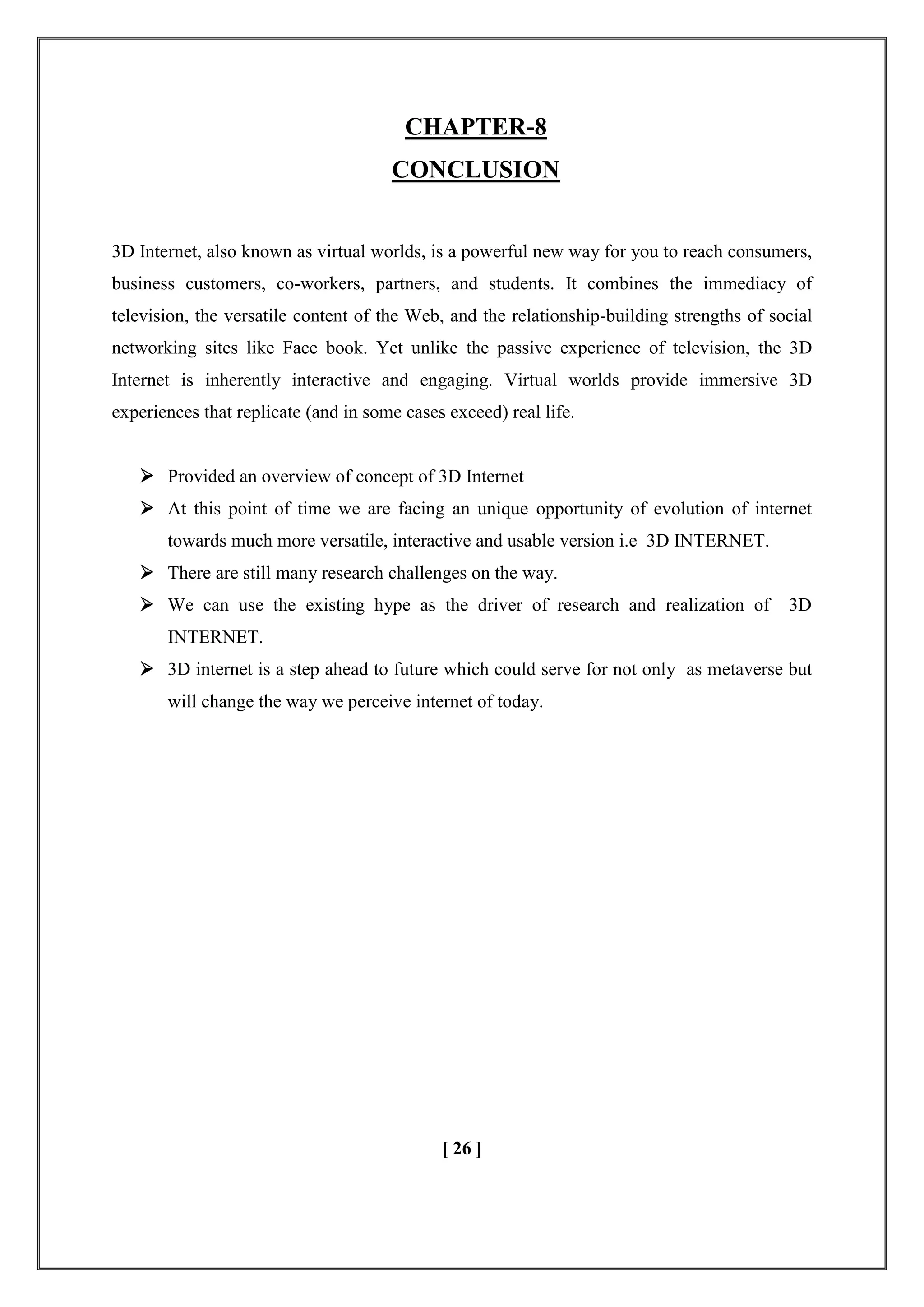 CHAPTER-8
CONCLUSION
3D Internet, also known as virtual worlds, is a powerful new way for you to reach consumers,
business customers, co-workers, partners, and students. It combines the immediacy of
television, the versatile content of the Web, and the relationship-building strengths of social
networking sites like Face book. Yet unlike the passive experience of television, the 3D
Internet is inherently interactive and engaging. Virtual worlds provide immersive 3D
experiences that replicate (and in some cases exceed) real life.
 Provided an overview of concept of 3D Internet
 At this point of time we are facing an unique opportunity of evolution of internet
towards much more versatile, interactive and usable version i.e 3D INTERNET.
 There are still many research challenges on the way.
 We can use the existing hype as the driver of research and realization of 3D
INTERNET.
 3D internet is a step ahead to future which could serve for not only as metaverse but
will change the way we perceive internet of today.
[ 26 ]
 