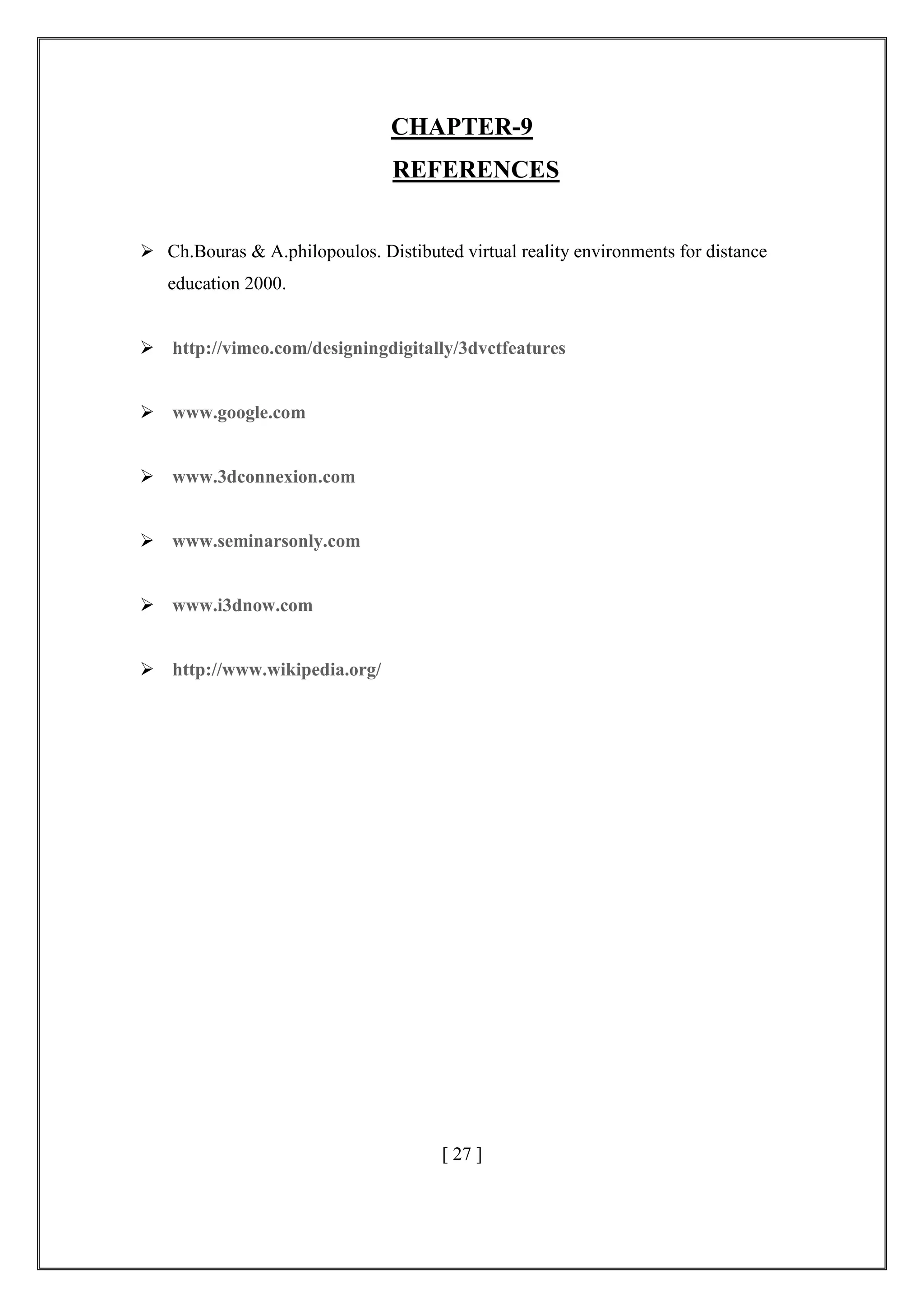 CHAPTER-9
REFERENCES
 Ch.Bouras & A.philopoulos. Distibuted virtual reality environments for distance
education 2000.
 http://vimeo.com/designingdigitally/3dvctfeatures
 www.google.com
 www.3dconnexion.com
 www.seminarsonly.com
 www.i3dnow.com
 http://www.wikipedia.org/
[ 27 ]
 