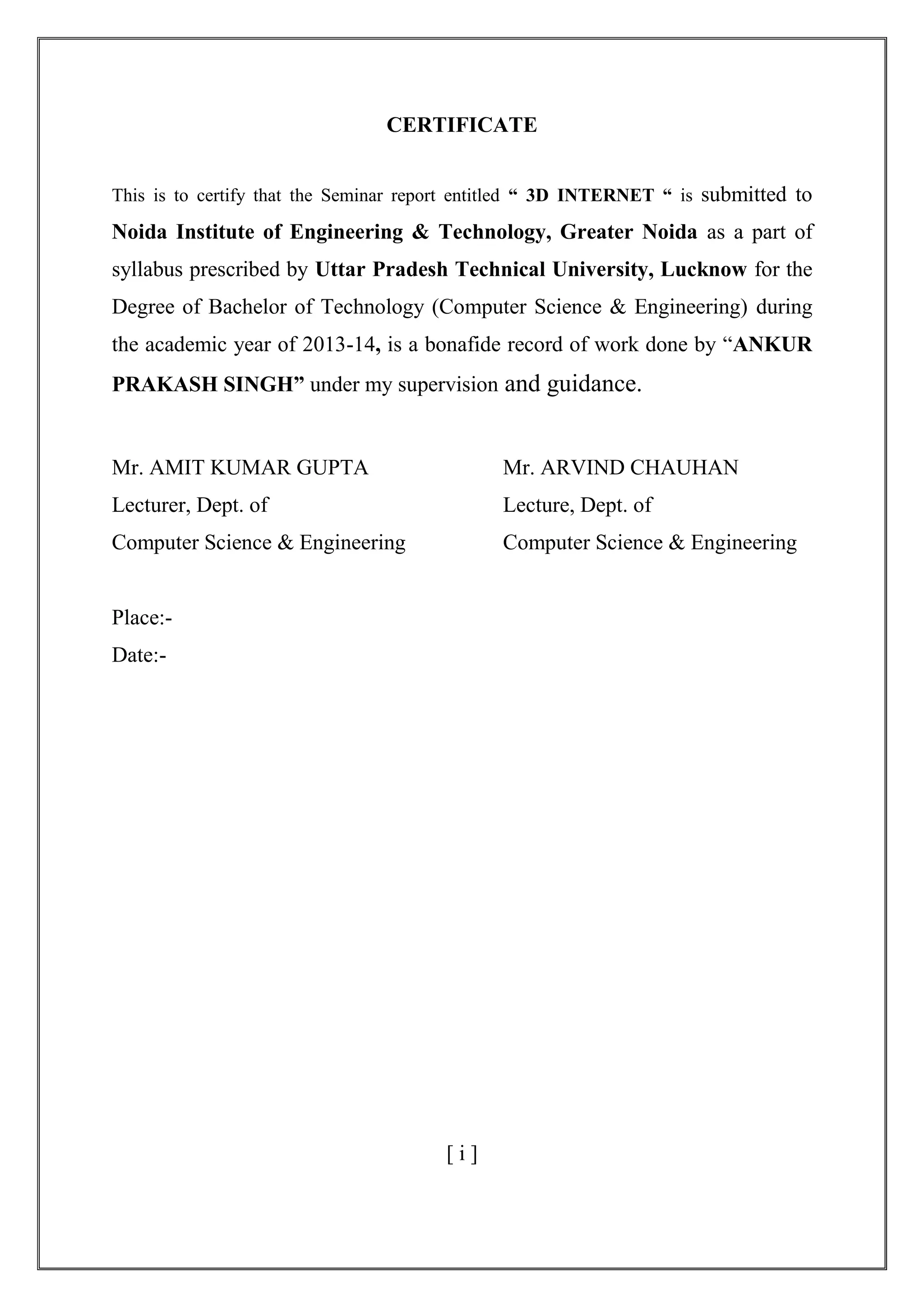 CERTIFICATE
This is to certify that the Seminar report entitled “ 3D INTERNET “ is submitted to
Noida Institute of Engineering & Technology, Greater Noida as a part of
syllabus prescribed by Uttar Pradesh Technical University, Lucknow for the
Degree of Bachelor of Technology (Computer Science & Engineering) during
the academic year of 2013-14, is a bonafide record of work done by ―ANKUR
PRAKASH SINGH” under my supervision and guidance.
Mr. AMIT KUMAR GUPTA Mr. ARVIND CHAUHAN
Lecturer, Dept. of Lecture, Dept. of
Computer Science & Engineering Computer Science & Engineering
Place:-
Date:-
[ i ]
 