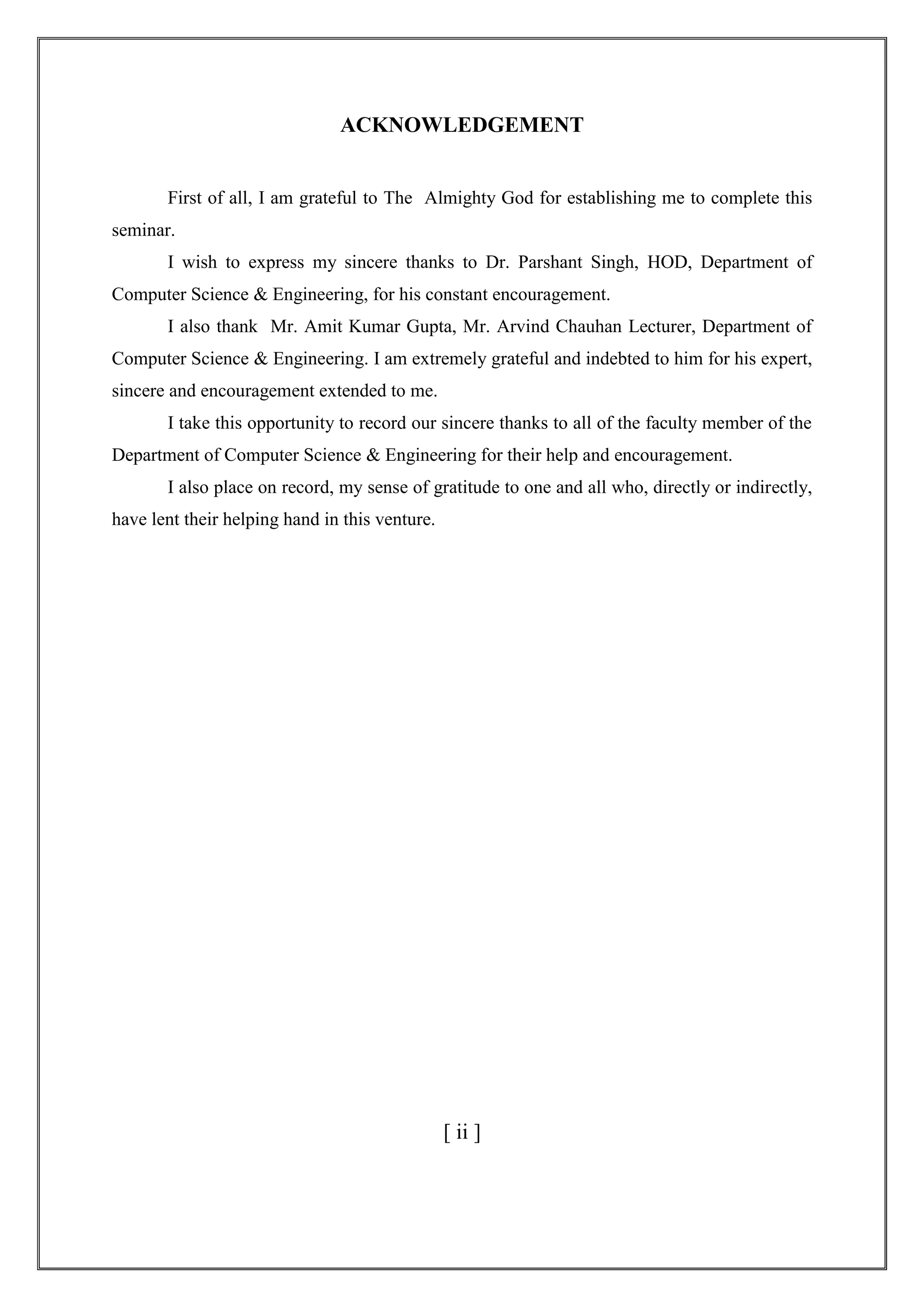 ACKNOWLEDGEMENT
First of all, I am grateful to The Almighty God for establishing me to complete this
seminar.
I wish to express my sincere thanks to Dr. Parshant Singh, HOD, Department of
Computer Science & Engineering, for his constant encouragement.
I also thank Mr. Amit Kumar Gupta, Mr. Arvind Chauhan Lecturer, Department of
Computer Science & Engineering. I am extremely grateful and indebted to him for his expert,
sincere and encouragement extended to me.
I take this opportunity to record our sincere thanks to all of the faculty member of the
Department of Computer Science & Engineering for their help and encouragement.
I also place on record, my sense of gratitude to one and all who, directly or indirectly,
have lent their helping hand in this venture.
[ ii ]
 