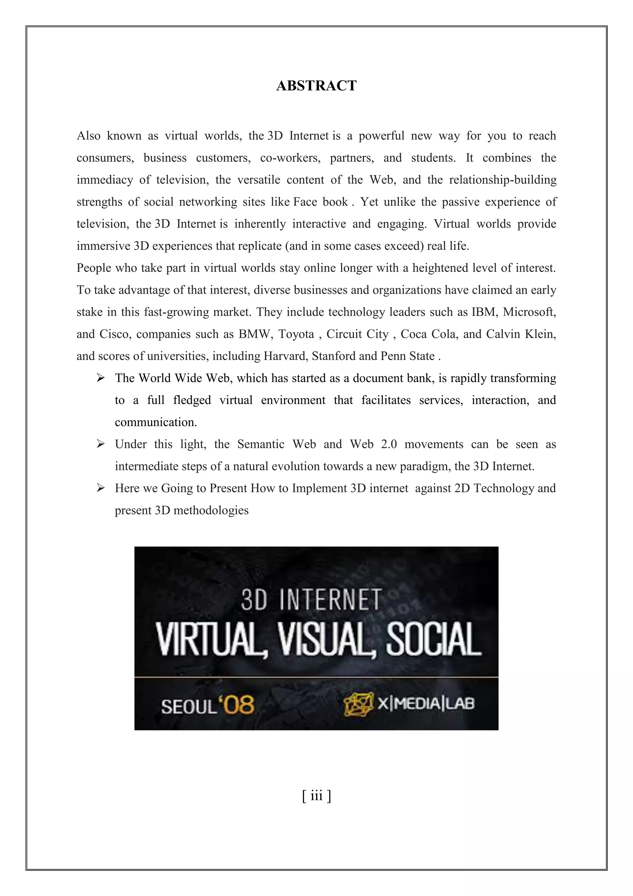 ABSTRACT
Also known as virtual worlds, the 3D Internet is a powerful new way for you to reach
consumers, business customers, co-workers, partners, and students. It combines the
immediacy of television, the versatile content of the Web, and the relationship-building
strengths of social networking sites like Face book . Yet unlike the passive experience of
television, the 3D Internet is inherently interactive and engaging. Virtual worlds provide
immersive 3D experiences that replicate (and in some cases exceed) real life.
People who take part in virtual worlds stay online longer with a heightened level of interest.
To take advantage of that interest, diverse businesses and organizations have claimed an early
stake in this fast-growing market. They include technology leaders such as IBM, Microsoft,
and Cisco, companies such as BMW, Toyota , Circuit City , Coca Cola, and Calvin Klein,
and scores of universities, including Harvard, Stanford and Penn State .
 The World Wide Web, which has started as a document bank, is rapidly transforming
to a full fledged virtual environment that facilitates services, interaction, and
communication.
 Under this light, the Semantic Web and Web 2.0 movements can be seen as
intermediate steps of a natural evolution towards a new paradigm, the 3D Internet.
 Here we Going to Present How to Implement 3D internet against 2D Technology and
present 3D methodologies
[ iii ]
 