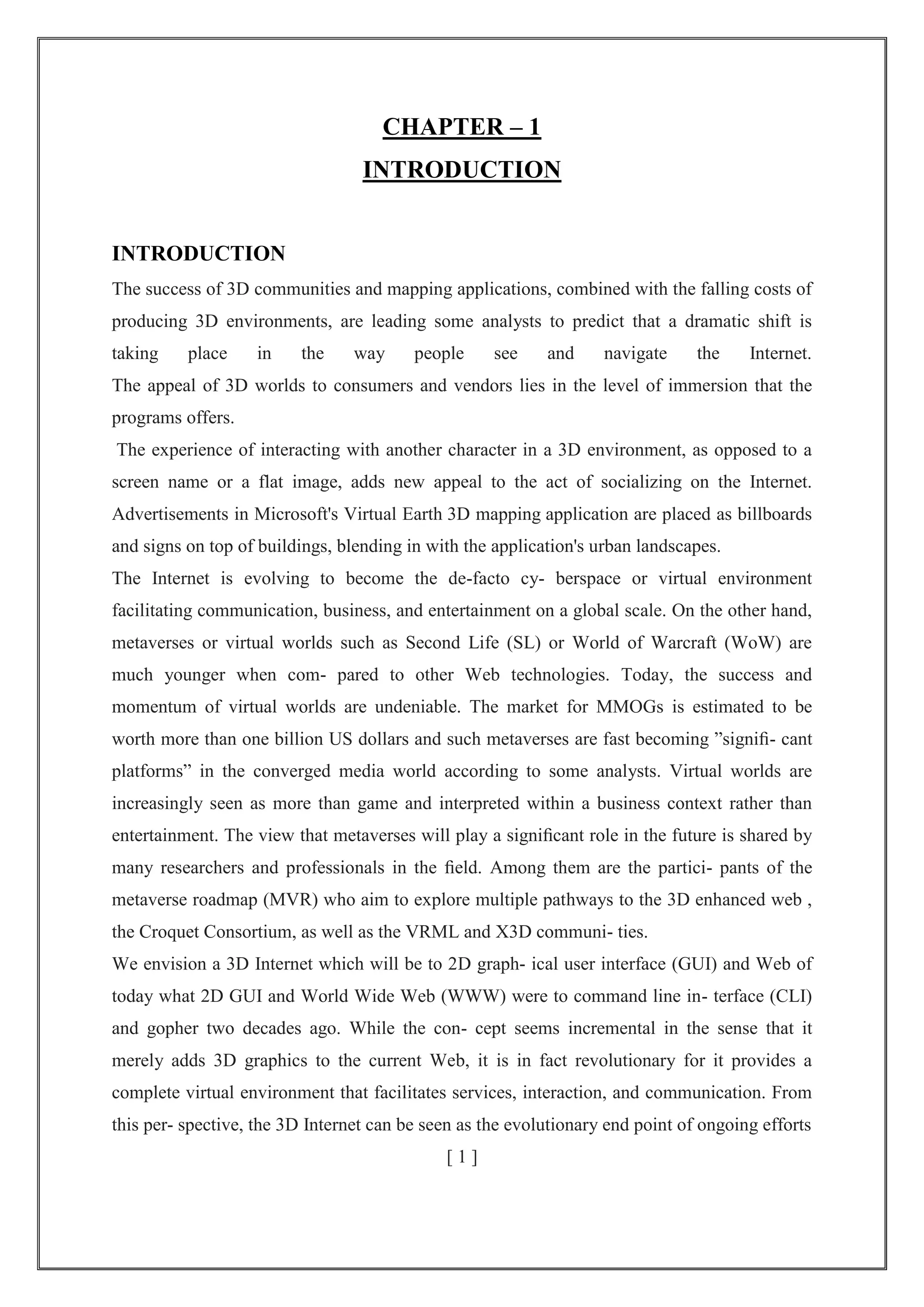 CHAPTER – 1
INTRODUCTION
INTRODUCTION
The success of 3D communities and mapping applications, combined with the falling costs of
producing 3D environments, are leading some analysts to predict that a dramatic shift is
taking place in the way people see and navigate the Internet.
The appeal of 3D worlds to consumers and vendors lies in the level of immersion that the
programs offers.
The experience of interacting with another character in a 3D environment, as opposed to a
screen name or a flat image, adds new appeal to the act of socializing on the Internet.
Advertisements in Microsoft's Virtual Earth 3D mapping application are placed as billboards
and signs on top of buildings, blending in with the application's urban landscapes.
The Internet is evolving to become the de-facto cy- berspace or virtual environment
facilitating communication, business, and entertainment on a global scale. On the other hand,
metaverses or virtual worlds such as Second Life (SL) or World of Warcraft (WoW) are
much younger when com- pared to other Web technologies. Today, the success and
momentum of virtual worlds are undeniable. The market for MMOGs is estimated to be
worth more than one billion US dollars and such metaverses are fast becoming ‖signiﬁ- cant
platforms‖ in the converged media world according to some analysts. Virtual worlds are
increasingly seen as more than game and interpreted within a business context rather than
entertainment. The view that metaverses will play a signiﬁcant role in the future is shared by
many researchers and professionals in the ﬁeld. Among them are the partici- pants of the
metaverse roadmap (MVR) who aim to explore multiple pathways to the 3D enhanced web ,
the Croquet Consortium, as well as the VRML and X3D communi- ties.
We envision a 3D Internet which will be to 2D graph- ical user interface (GUI) and Web of
today what 2D GUI and World Wide Web (WWW) were to command line in- terface (CLI)
and gopher two decades ago. While the con- cept seems incremental in the sense that it
merely adds 3D graphics to the current Web, it is in fact revolutionary for it provides a
complete virtual environment that facilitates services, interaction, and communication. From
this per- spective, the 3D Internet can be seen as the evolutionary end point of ongoing efforts
[ 1 ]
 