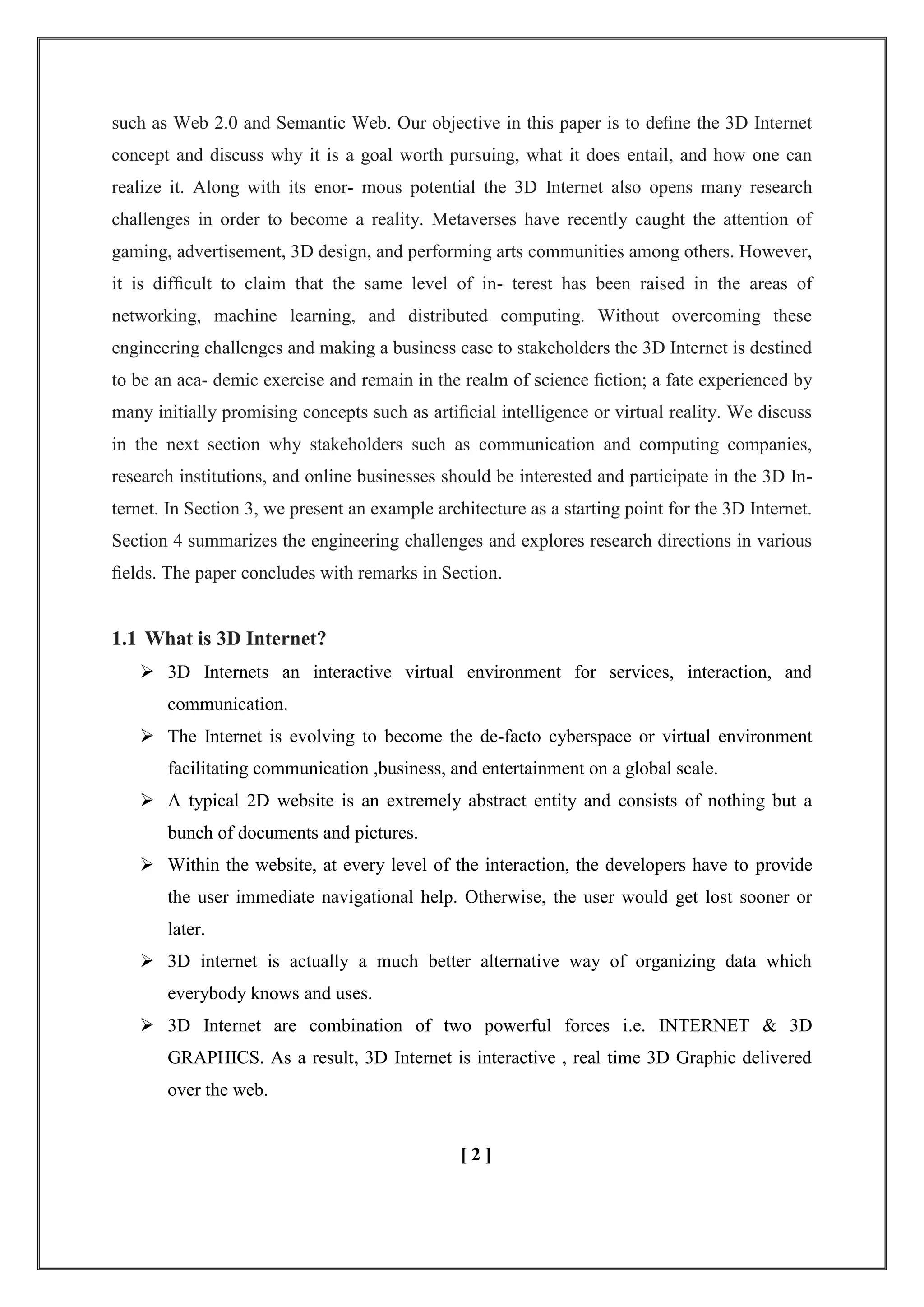 such as Web 2.0 and Semantic Web. Our objective in this paper is to deﬁne the 3D Internet
concept and discuss why it is a goal worth pursuing, what it does entail, and how one can
realize it. Along with its enor- mous potential the 3D Internet also opens many research
challenges in order to become a reality. Metaverses have recently caught the attention of
gaming, advertisement, 3D design, and performing arts communities among others. However,
it is difﬁcult to claim that the same level of in- terest has been raised in the areas of
networking, machine learning, and distributed computing. Without overcoming these
engineering challenges and making a business case to stakeholders the 3D Internet is destined
to be an aca- demic exercise and remain in the realm of science ﬁction; a fate experienced by
many initially promising concepts such as artiﬁcial intelligence or virtual reality. We discuss
in the next section why stakeholders such as communication and computing companies,
research institutions, and online businesses should be interested and participate in the 3D In-
ternet. In Section 3, we present an example architecture as a starting point for the 3D Internet.
Section 4 summarizes the engineering challenges and explores research directions in various
ﬁelds. The paper concludes with remarks in Section.
1.1 What is 3D Internet?
 3D Internets an interactive virtual environment for services, interaction, and
communication.
 The Internet is evolving to become the de-facto cyberspace or virtual environment
facilitating communication ,business, and entertainment on a global scale.
 A typical 2D website is an extremely abstract entity and consists of nothing but a
bunch of documents and pictures.
 Within the website, at every level of the interaction, the developers have to provide
the user immediate navigational help. Otherwise, the user would get lost sooner or
later.
 3D internet is actually a much better alternative way of organizing data which
everybody knows and uses.
 3D Internet are combination of two powerful forces i.e. INTERNET & 3D
GRAPHICS. As a result, 3D Internet is interactive , real time 3D Graphic delivered
over the web.
[ 2 ]
 