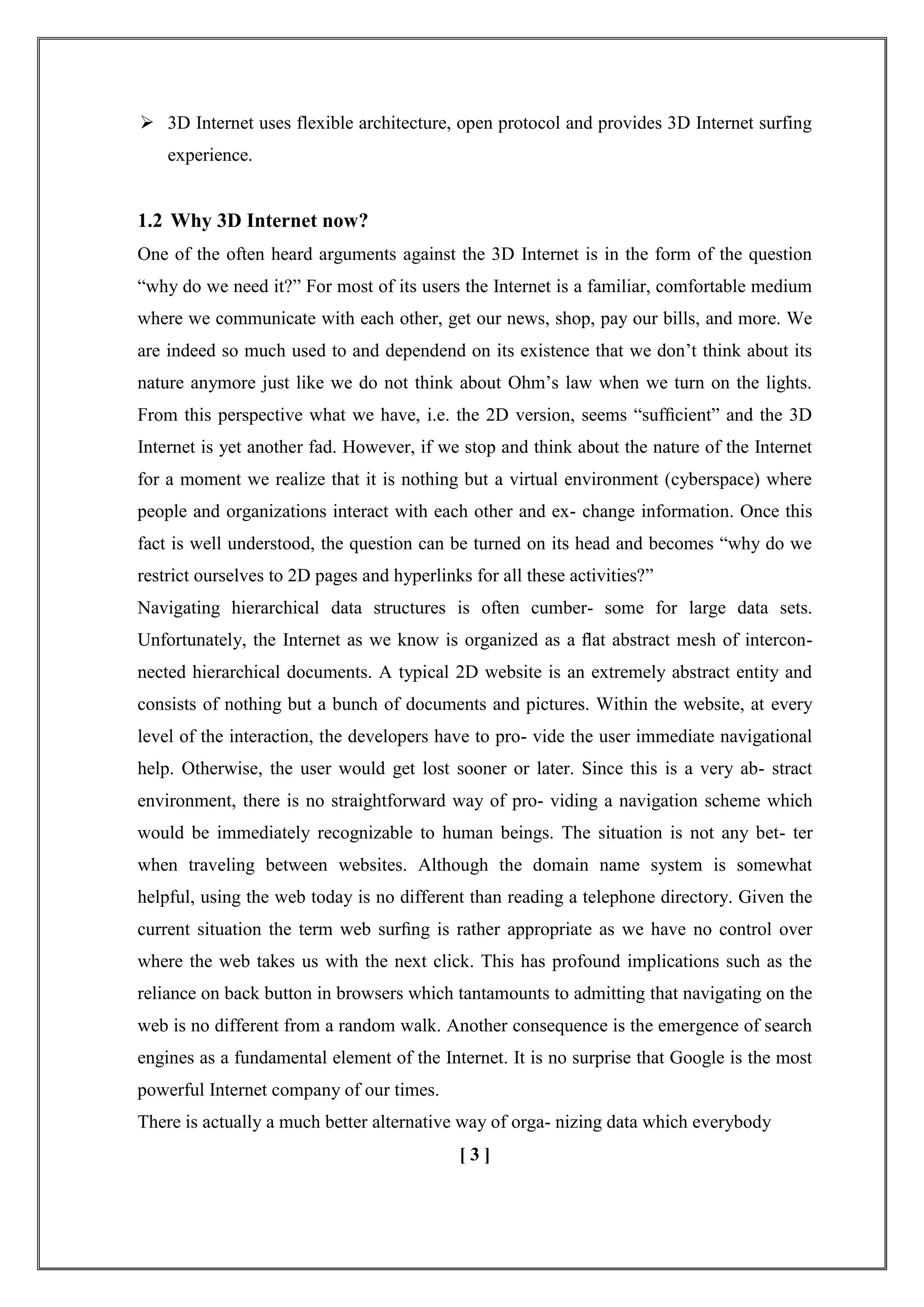  3D Internet uses flexible architecture, open protocol and provides 3D Internet surfing
experience.
1.2 Why 3D Internet now?
One of the often heard arguments against the 3D Internet is in the form of the question
―why do we need it?‖ For most of its users the Internet is a familiar, comfortable medium
where we communicate with each other, get our news, shop, pay our bills, and more. We
are indeed so much used to and dependend on its existence that we don‘t think about its
nature anymore just like we do not think about Ohm‘s law when we turn on the lights.
From this perspective what we have, i.e. the 2D version, seems ―sufﬁcient‖ and the 3D
Internet is yet another fad. However, if we stop and think about the nature of the Internet
for a moment we realize that it is nothing but a virtual environment (cyberspace) where
people and organizations interact with each other and ex- change information. Once this
fact is well understood, the question can be turned on its head and becomes ―why do we
restrict ourselves to 2D pages and hyperlinks for all these activities?‖
Navigating hierarchical data structures is often cumber- some for large data sets.
Unfortunately, the Internet as we know is organized as a ﬂat abstract mesh of intercon-
nected hierarchical documents. A typical 2D website is an extremely abstract entity and
consists of nothing but a bunch of documents and pictures. Within the website, at every
level of the interaction, the developers have to pro- vide the user immediate navigational
help. Otherwise, the user would get lost sooner or later. Since this is a very ab- stract
environment, there is no straightforward way of pro- viding a navigation scheme which
would be immediately recognizable to human beings. The situation is not any bet- ter
when traveling between websites. Although the domain name system is somewhat
helpful, using the web today is no different than reading a telephone directory. Given the
current situation the term web surﬁng is rather appropriate as we have no control over
where the web takes us with the next click. This has profound implications such as the
reliance on back button in browsers which tantamounts to admitting that navigating on the
web is no different from a random walk. Another consequence is the emergence of search
engines as a fundamental element of the Internet. It is no surprise that Google is the most
powerful Internet company of our times.
There is actually a much better alternative way of orga- nizing data which everybody
[ 3 ]
 