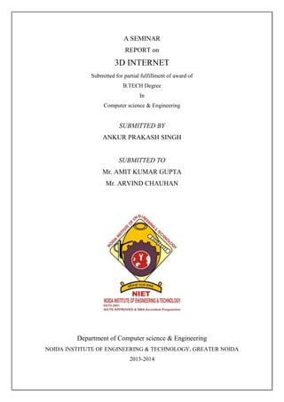 A SEMINAR
REPORT on
3D INTERNET
Submitted for partial fulfillment of award of
B.TECH Degree
In
Computer science & Engineering
SUBMITTED BY
ANKUR PRAKASH SINGH
SUBMITTED TO
Mr. AMIT KUMAR GUPTA
Mr. ARVIND CHAUHAN
Department of Computer science & Engineering
NOIDA INSTITUTE OF ENGINEERING & TECHNOLOGY, GREATER NOIDA
2013-2014
 