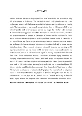 i
ABSTRACT
Internet, today has become an integral part of our lives. Many things that we do in our daily
life are connected to the internet. The internet is gradually evolving to become the virtual
environment which would facilitate communication, business, and entertainment on a global
scale. The internet that we are currently using is in the form of 2D internet which is less
interactive and is made up of web pages, graphics and images that only have a 2D existence.
A replacement or an upgrade is needed for the internet to a much sophisticated, ubiquitous
and interactive network in the form of 3D internet. 3D internet which is also known as virtual
worlds is entirely a new concept and is the next generation after the stream of 2D internet. It
is a powerful new way for users to reach consumers, business customers, partners, students
and colleagues.3D internet contains interconnected services displayed as virtual worlds.
Virtual worlds are 3D environments where user enters with his avatar and provide great 3D
experiences that mirror real life. Virtual worlds may be considered as advanced web sites and
avatars as user profiles. In 3D internet user is part of building his virtual experience with
other users’ avatars and service provider. This makes 3D internet highly interactive and
engaging. People can automatically connect with other people sharing same interests and
services. 3D avatars have more information about users visiting 3D world than cookies which
keep track of 2D world. Almost anything in the real world can be reproduced in the 3D
Internet with the added benefit of experiencing it from the comfort of their home or office.
3D internet is an integration of Internet and 3D graphics. The result of such an integration
would be interactive and real time 3D graphics all delivered through the web. It is the live
simulation of a 2D web page into 3D graphics. Like 2D internet, it will rely on Browser,
Search engine, Servers. But compared to the 2D internet, it will make the world more social.
Keywords – Internet, 3D Graphics, 2D Internet, 3D Internet, Virtual worlds, Avatar
 