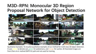 M3D-RPN: Monocular 3D Region
Proposal Network for Object Detection
Qualitative Examples. To visualize qualitative examples of our method for multi-class 3D object detection.
It uses yellow to denote cars, green for pedestrians, and orange for cyclists. All illustrated images are
from Chen et al. method (NIPS’15) split and not used for training.
 