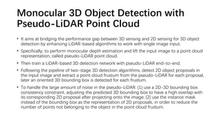 Monocular 3D Object Detection with
Pseudo-LiDAR Point Cloud
• It aims at bridging the performance gap between 3D sensing and 2D sensing for 3D object
detection by enhancing LiDAR-based algorithms to work with single image input.
• Specifically, to perform monocular depth estimation and lift the input image to a point cloud
representation, called pseudo-LiDAR point cloud.
• Then train a LiDAR-based 3D detection network with pseudo-LiDAR end-to-end.
• Following the pipeline of two-stage 3D detection algorithms, detect 2D object proposals in
the input image and extract a point cloud frustum from the pseudo-LiDAR for each proposal,
later an oriented 3D bounding box is detected for each frustum.
• To handle the large amount of noise in the pseudo-LiDAR: (1) use a 2D-3D bounding box
consistency constraint, adjusting the predicted 3D bounding box to have a high overlap with
its corresponding 2D proposal after projecting onto the image; (2) use the instance mask
instead of the bounding box as the representation of 2D proposals, in order to reduce the
number of points not belonging to the object in the point cloud frustum.
 