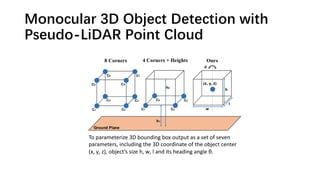 Monocular 3D Object Detection with
Pseudo-LiDAR Point Cloud
To parameterize 3D bounding box output as a set of seven
parameters, including the 3D coordinate of the object center
(x, y, z), object’s size h, w, l and its heading angle θ.
 