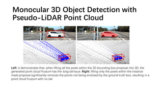 Monocular 3D Object Detection with
Pseudo-LiDAR Point Cloud
Left: it demonstrates that, when lifting all the pixels within the 2D bounding box proposal into 3D, the
generated point cloud frustum has the long tail issue. Right: lifting only the pixels within the instance
mask proposal significantly removes the points not being enclosed by the ground truth box, resulting in a
point cloud frustum with no tail.
 