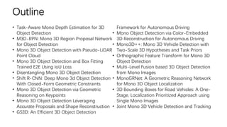 Outline
• Task-Aware Mono Depth Estimation for 3D
Object Detection
• M3D-RPN: Mono 3D Region Proposal Network
for Object Detection
• Mono 3D Object Detection with Pseudo-LiDAR
Point Cloud
• Mono 3D Object Detection and Box Fitting
Trained E2E Using IoU Loss
• Disentangling Mono 3D Object Detection
• Shift R-CNN: Deep Mono 3d Object Detection
With Closed-Form Geometric Constraints
• Mono 3D Object Detection via Geometric
Reasoning on Keypoints
• Mono 3D Object Detection Leveraging
Accurate Proposals and Shape Reconstruction
• GS3D: An Efficient 3D Object Detection
Framework for Autonomous Driving
• Mono Object Detection via Color-Embedded
3D Reconstruction for Autonomous Driving
• Mono3D++: Mono 3D Vehicle Detection with
Two-Scale 3D Hypotheses and Task Priors
• Orthographic Feature Transform for Mono 3D
Object Detection
• Multi-Level Fusion based 3D Object Detection
from Mono Images
• MonoGRNet: A Geometric Reasoning Network
for Mono 3D Object Localization
• 3D Bounding Boxes for Road Vehicles: A One-
Stage, Localization Prioritized Approach using
Single Mono Images
• Joint Mono 3D Vehicle Detection and Tracking
 