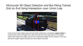 Monocular 3D Object Detection and Box Fitting Trained
End-to-End Using Intersection-over-Union Loss
In the center of each object’s ground truth 2D bounding box a rectangular support region is
created, with width and height set to 20% of the former. Each output pixel in the support
region holds regression targets and one-hot classification targets for the network. In the rare
case when support regions overlap, the closer object is favored.
 
