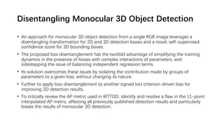 Disentangling Monocular 3D Object Detection
• An approach for monocular 3D object detection from a single RGB image leverages a
disentangling transformation for 2D and 3D detection losses and a novel, self-supervised
confidence score for 3D bounding boxes.
• The proposed loss disentanglement has the twofold advantage of simplifying the training
dynamics in the presence of losses with complex interactions of parameters, and
sidestepping the issue of balancing independent regression terms.
• Its solution overcomes these issues by isolating the contribution made by groups of
parameters to a given loss, without changing its nature.
• Further to apply loss disentanglement to another signed IoU criterion-driven loss for
improving 2D detection results.
• To critically review the AP metric used in KITTI3D, identify and resolve a flaw in the 11-point
interpolated AP metric, affecting all previously published detection results and particularly
biases the results of monocular 3D detection.
 