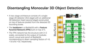 Disentangling Monocular 3D Object Detection
• A two-stage architecture consists of a single-
stage 2D detector (first stage) with an additional
3D detection head (second stage) constructed
on top of features pooled from the detected 2D
bounding boxes.
• The backbone is a ResNet34 with a Feature
Pyramid Network (FPN) built on top of it.
• The FPN network has the structure with 3+2
scales, connected to the output of modules
conv3, conv4 and conv5 of ResNet34,
corresponding to down-sampling factors of ×8,
×16 and ×32, respectively.
 