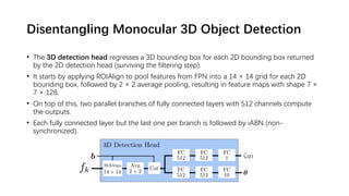 Disentangling Monocular 3D Object Detection
• The 3D detection head regresses a 3D bounding box for each 2D bounding box returned
by the 2D detection head (surviving the filtering step).
• It starts by applying ROIAlign to pool features from FPN into a 14 × 14 grid for each 2D
bounding box, followed by 2 × 2 average pooling, resulting in feature maps with shape 7 ×
7 × 128.
• On top of this, two parallel branches of fully connected layers with 512 channels compute
the outputs.
• Each fully connected layer but the last one per branch is followed by iABN (non-
synchronized).
 