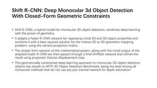 Shift R-CNN: Deep Monocular 3d Object Detection
With Closed-Form Geometric Constraints
• Shift R-CNN, a hybrid model for monocular 3D object detection, combines deep learning
with the power of geometry.
• It adapts a Faster R-CNN network for regressing initial 2D and 3D object properties and
combine it with a least squares solution for the inverse 2D to 3D geometric mapping
problem, using the camera projection matrix.
• The closed-form solution of the mathematical system, along with the initial output of the
adapted Faster R-CNN are then passed through a final ShiftNet network that refines the
result using proposed Volume Displacement Loss.
• This geometrically constrained deep learning approach to monocular 3D object detection
obtains top results on KITTI 3D Object Detection Benchmark, being the best among all
monocular methods that do not use any pre-trained network for depth estimation.
 