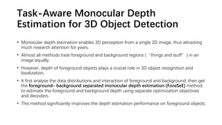 Task-Aware Monocular Depth
Estimation for 3D Object Detection
• Monocular depth estimation enables 3D perception from a single 2D image, thus attracting
much research attention for years.
• Almost all methods treat foreground and background regions (“things and stuff”) in an
image equally.
• However, depth of foreground objects plays a crucial role in 3D object recognition and
localization.
• It first analyse the data distributions and interaction of foreground and background, then get
the foreground- background separated monocular depth estimation (ForeSeE) method,
to estimate the foreground and background depth using separate optimization objectives
and decoders.
• This method significantly improves the depth estimation performance on foreground objects.
 