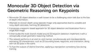 Monocular 3D Object Detection via
Geometric Reasoning on Keypoints
• Monocular 3D object detection is well-known to be a challenging vision task due to the loss
of depth information;
• Attempts to recover depth using separate image-only approaches lead to unstable and
noisy depth estimates, harming 3D detections.
• It proposes a keypoint-based approach for 3D object detection and localization from a
single RGB image.
• It then builds the multi-branch model around 2D keypoint detection implement it with a
conceptually simple geometric reasoning method.
• This network performs in an end-to-end manner, simultaneously and interdependently
estimating 2D characteristics, such as 2D bounding boxes, keypoints, and orientation, along
with full 3D pose in the scene.
• To fuse the outputs of distinct branches, applying a reprojection consistency loss during
training.
 